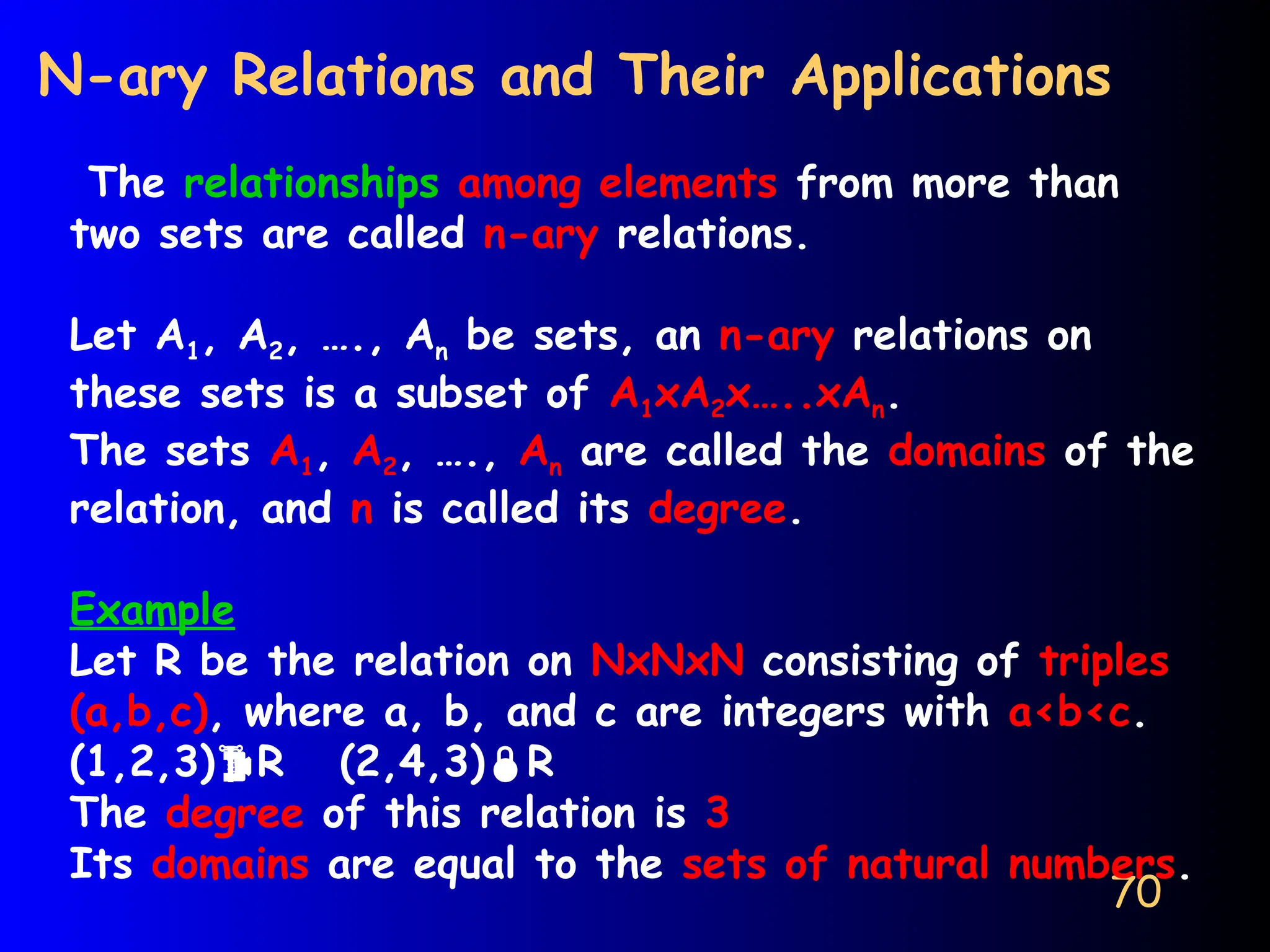 70
N-ary Relations and Their Applications
The relationships among elements from more than
two sets are called n-ary relations.
Let A1, A2, …., An be sets, an n-ary relations on
these sets is a subset of A1xA2x…..xAn.
The sets A1, A2, …., An are called the domains of the
relation, and n is called its degree.
Example
Let R be the relation on NxNxN consisting of triples
(a,b,c), where a, b, and c are integers with a<b<c.
(1,2,3)R (2,4,3)R
The degree of this relation is 3
Its domains are equal to the sets of natural numbers.
 