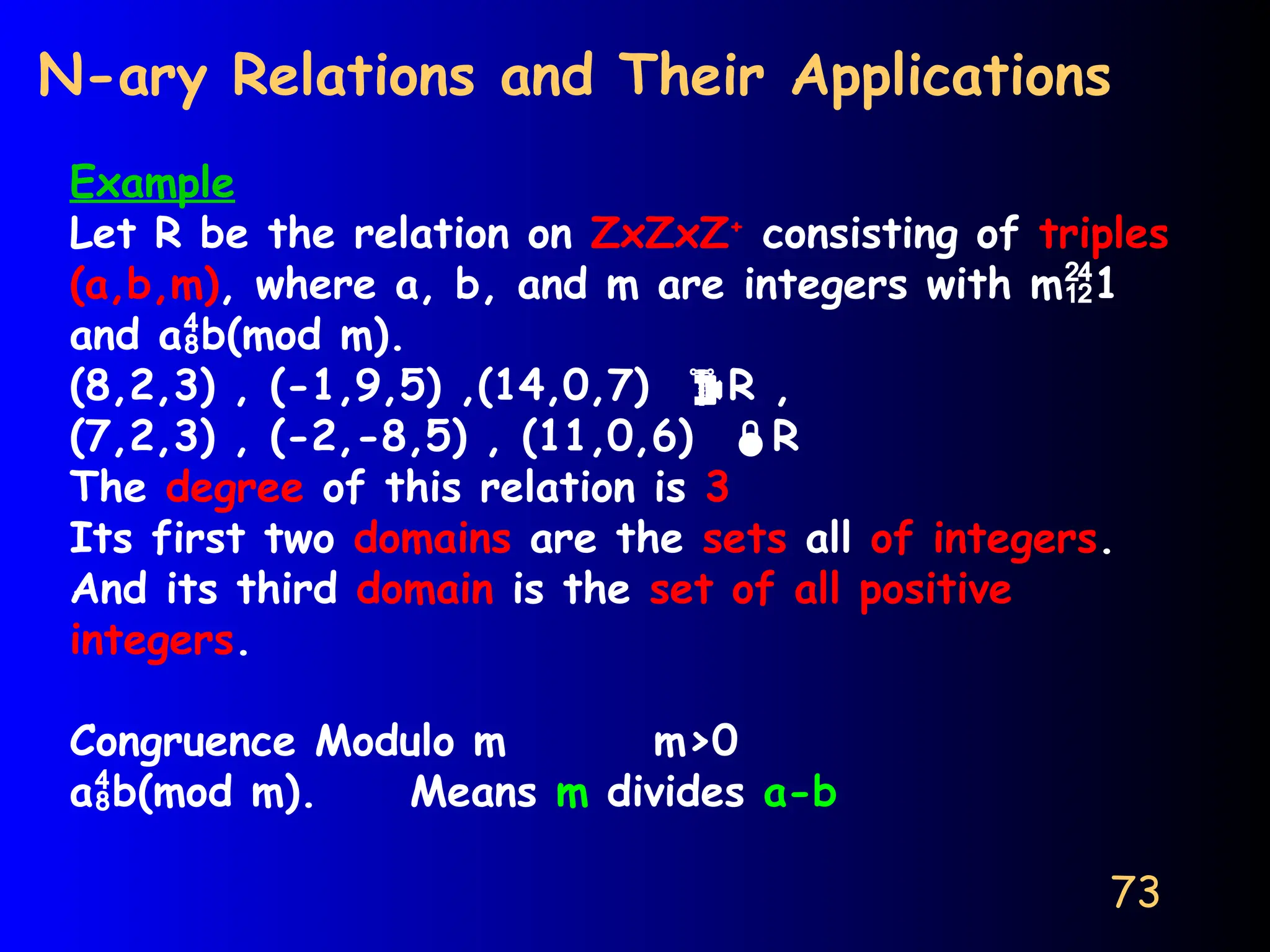 73
N-ary Relations and Their Applications
Example
Let R be the relation on ZxZxZ+
consisting of triples
(a,b,m), where a, b, and m are integers with m1
and ab(mod m).
(8,2,3) , (-1,9,5) ,(14,0,7) R ,
(7,2,3) , (-2,-8,5) , (11,0,6) R
The degree of this relation is 3
Its first two domains are the sets all of integers.
And its third domain is the set of all positive
integers.
Congruence Modulo m m>0
ab(mod m). Means m divides a-b
 