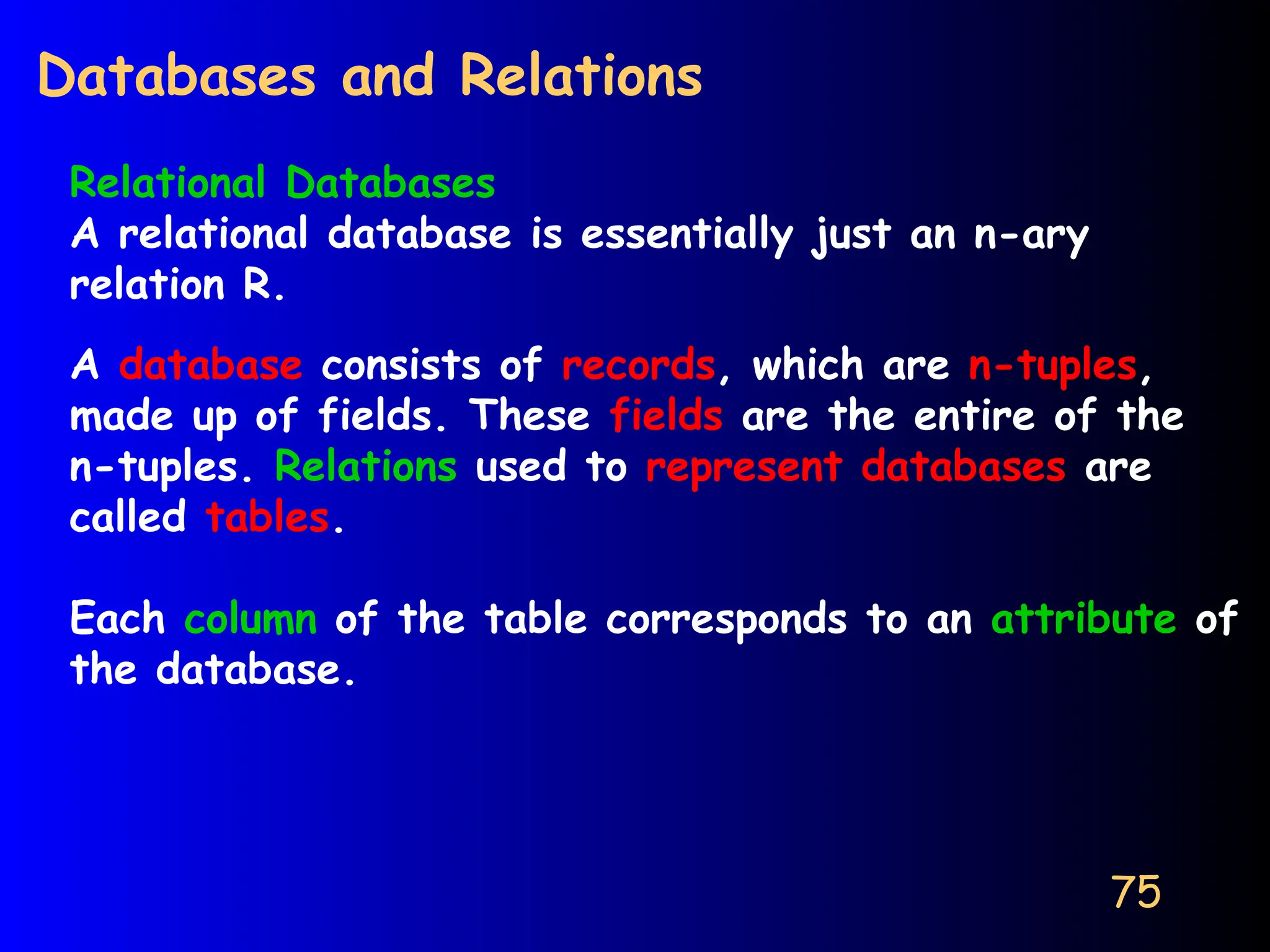75
Databases and Relations
Relational Databases
A relational database is essentially just an n-ary
relation R.
A database consists of records, which are n-tuples,
made up of fields. These fields are the entire of the
n-tuples. Relations used to represent databases are
called tables.
Each column of the table corresponds to an attribute of
the database.
 