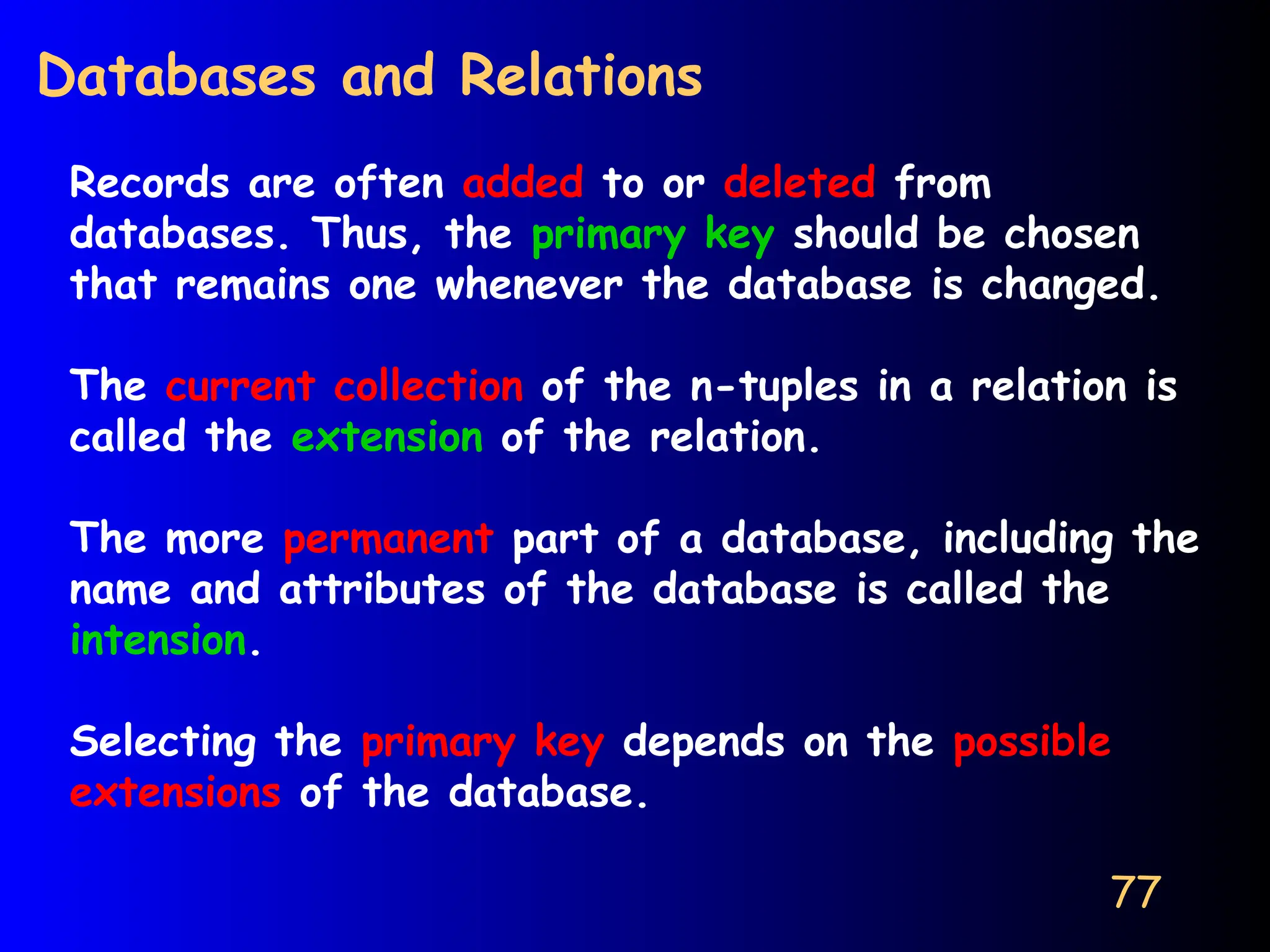 77
Databases and Relations
Records are often added to or deleted from
databases. Thus, the primary key should be chosen
that remains one whenever the database is changed.
The current collection of the n-tuples in a relation is
called the extension of the relation.
The more permanent part of a database, including the
name and attributes of the database is called the
intension.
Selecting the primary key depends on the possible
extensions of the database.
 