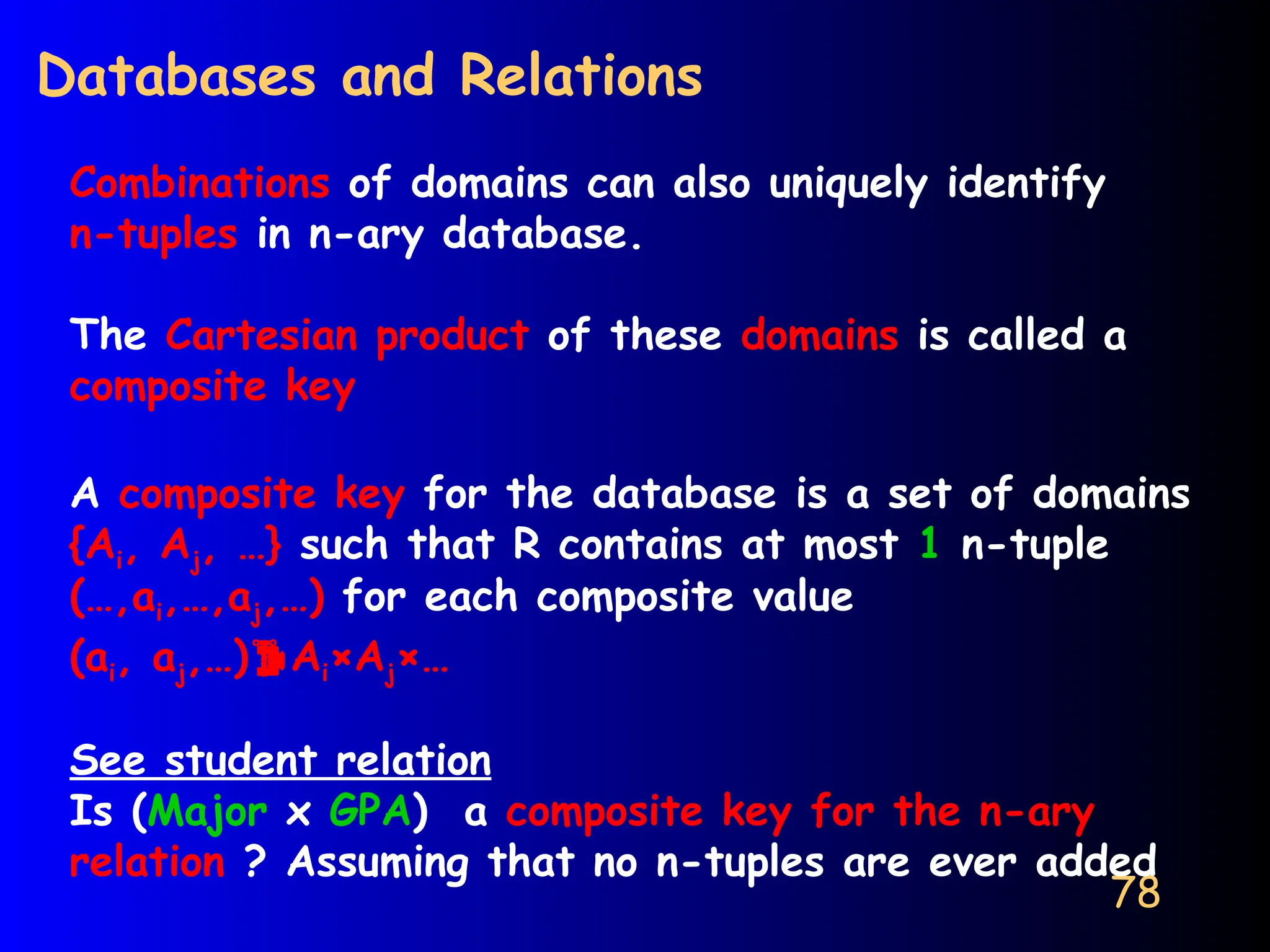 78
Databases and Relations
Combinations of domains can also uniquely identify
n-tuples in n-ary database.
The Cartesian product of these domains is called a
composite key
A composite key for the database is a set of domains
{Ai, Aj, …} such that R contains at most 1 n-tuple
(…,ai,…,aj,…) for each composite value
(ai, aj,…)Ai×Aj×…
See student relation
Is (Major x GPA) a composite key for the n-ary
relation ? Assuming that no n-tuples are ever added
 