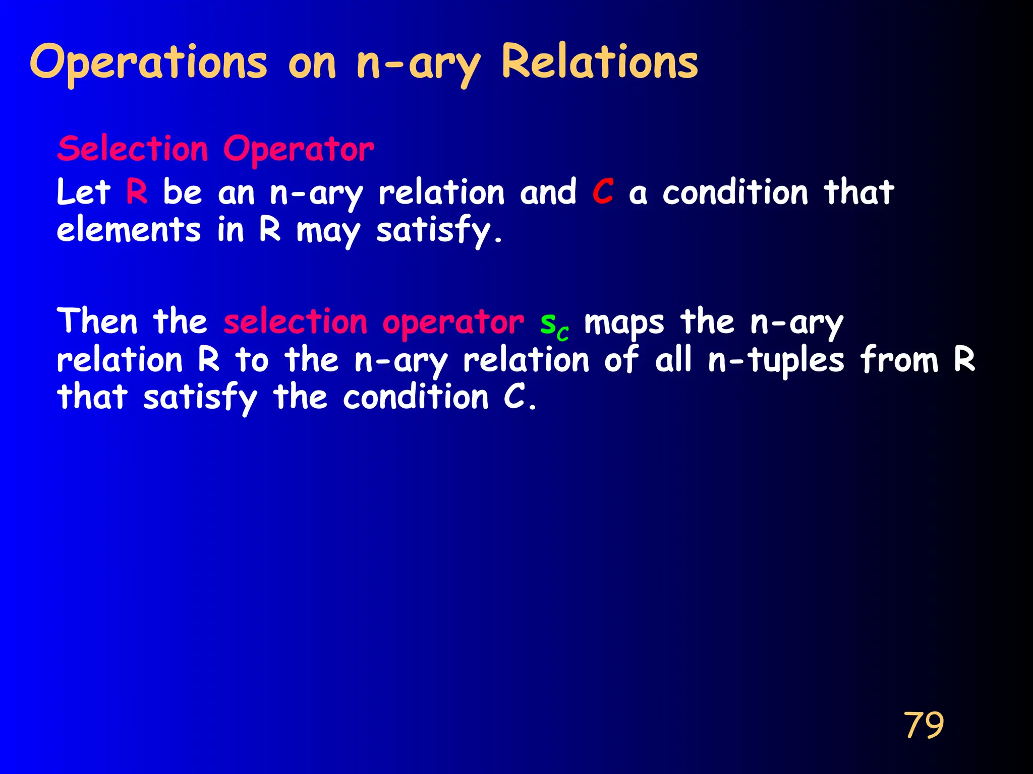79
Operations on n-ary Relations
Selection Operator
Let R be an n-ary relation and C a condition that
elements in R may satisfy.
Then the selection operator sC maps the n-ary
relation R to the n-ary relation of all n-tuples from R
that satisfy the condition C.
 