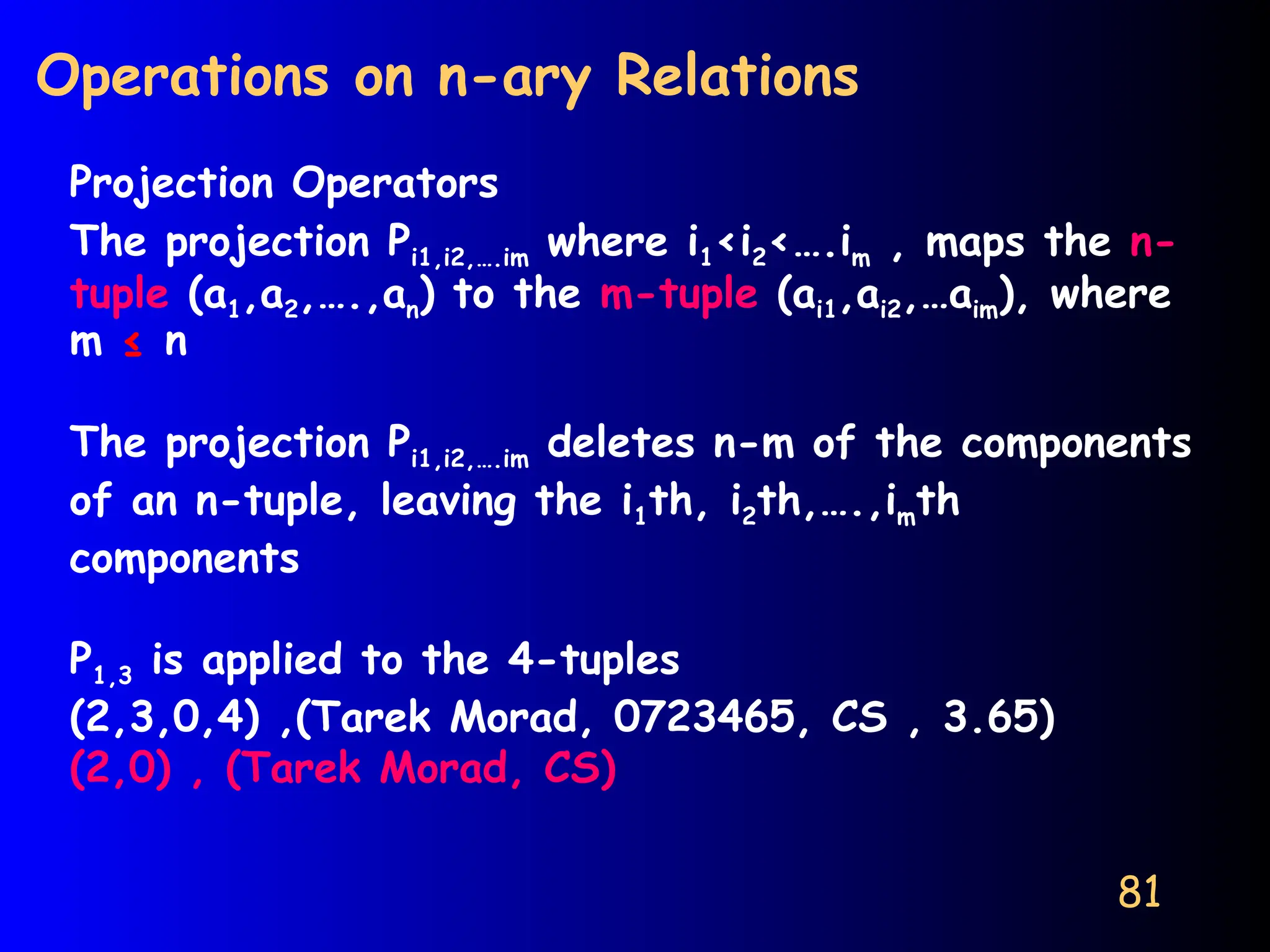 81
Operations on n-ary Relations
Projection Operators
The projection Pi1,i2,….im where i1<i2<….im , maps the n-
tuple (a1,a2,….,an) to the m-tuple (ai1,ai2,…aim), where
m ≤ n
The projection Pi1,i2,….im deletes n-m of the components
of an n-tuple, leaving the i1th, i2th,….,imth
components
P1,3 is applied to the 4-tuples
(2,3,0,4) ,(Tarek Morad, 0723465, CS , 3.65)
(2,0) , (Tarek Morad, CS)
 