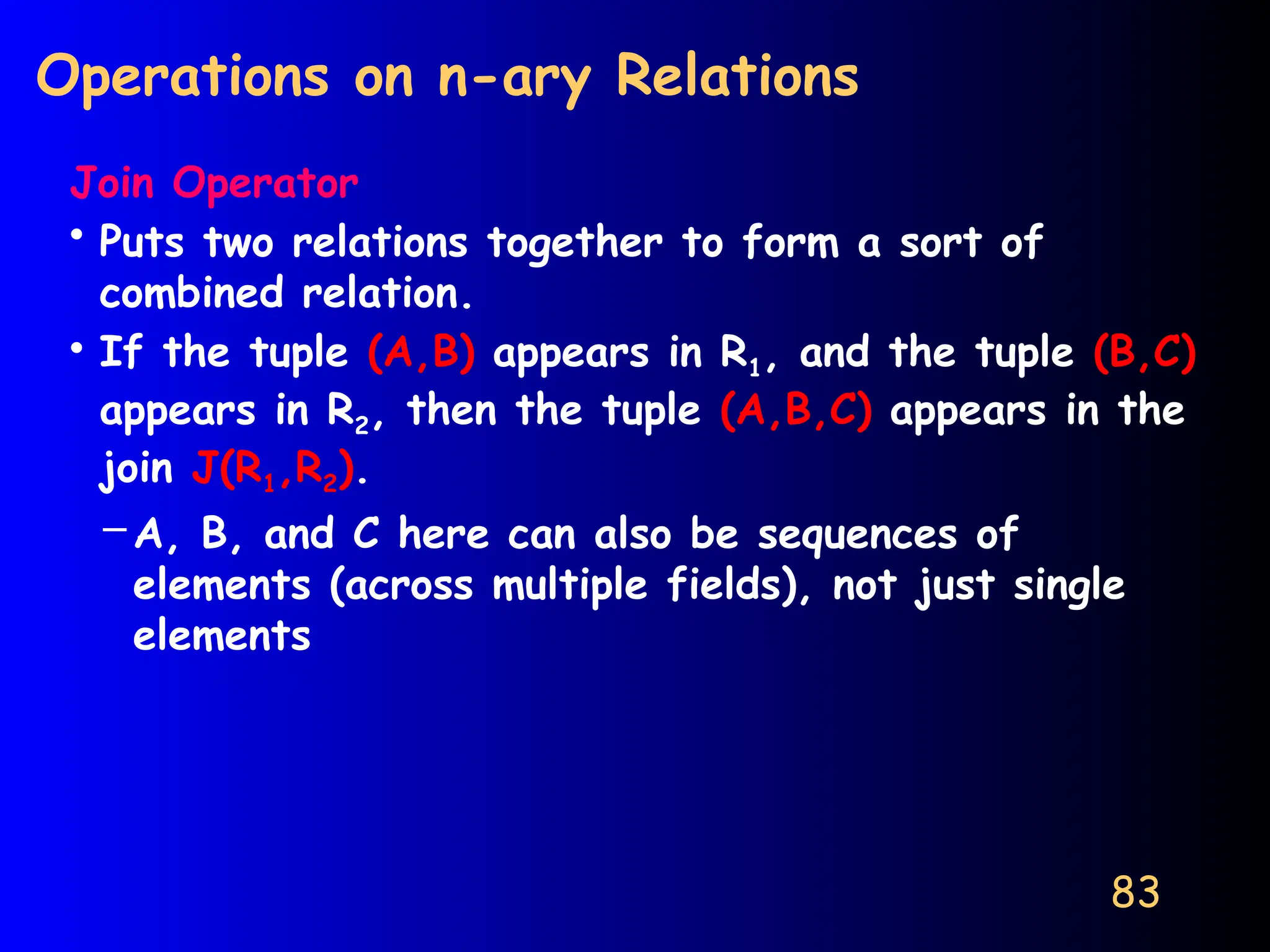 83
Operations on n-ary Relations
Join Operator
• Puts two relations together to form a sort of
combined relation.
• If the tuple (A,B) appears in R1, and the tuple (B,C)
appears in R2, then the tuple (A,B,C) appears in the
join J(R1,R2).
– A, B, and C here can also be sequences of
elements (across multiple fields), not just single
elements
 