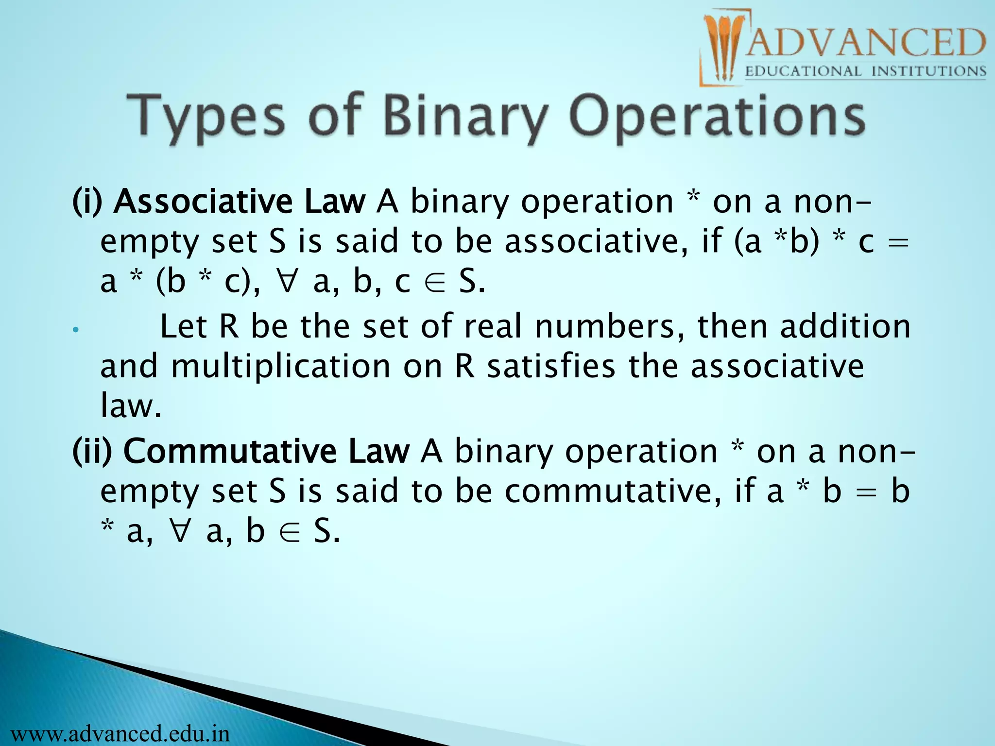 (i) Associative Law A binary operation * on a non-
empty set S is said to be associative, if (a *b) * c =
a * (b * c), ∀ a, b, c ∈ S.
• Let R be the set of real numbers, then addition
and multiplication on R satisfies the associative
law.
(ii) Commutative Law A binary operation * on a non-
empty set S is said to be commutative, if a * b = b
* a, ∀ a, b ∈ S.
www.advanced.edu.in
 