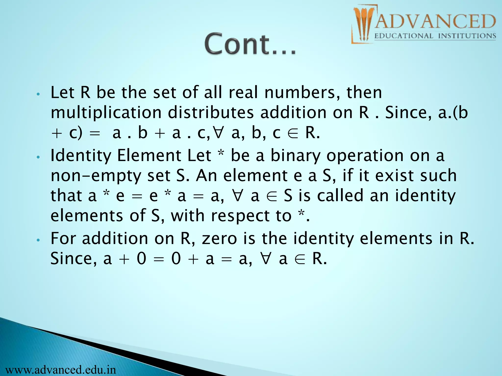 • Let R be the set of all real numbers, then
multiplication distributes addition on R . Since, a.(b
+ c) = a . b + a . c,∀ a, b, c ∈ R.
• Identity Element Let * be a binary operation on a
non-empty set S. An element e a S, if it exist such
that a * e = e * a = a, ∀ a ∈ S is called an identity
elements of S, with respect to *.
• For addition on R, zero is the identity elements in R.
Since, a + 0 = 0 + a = a, ∀ a ∈ R.
www.advanced.edu.in
 