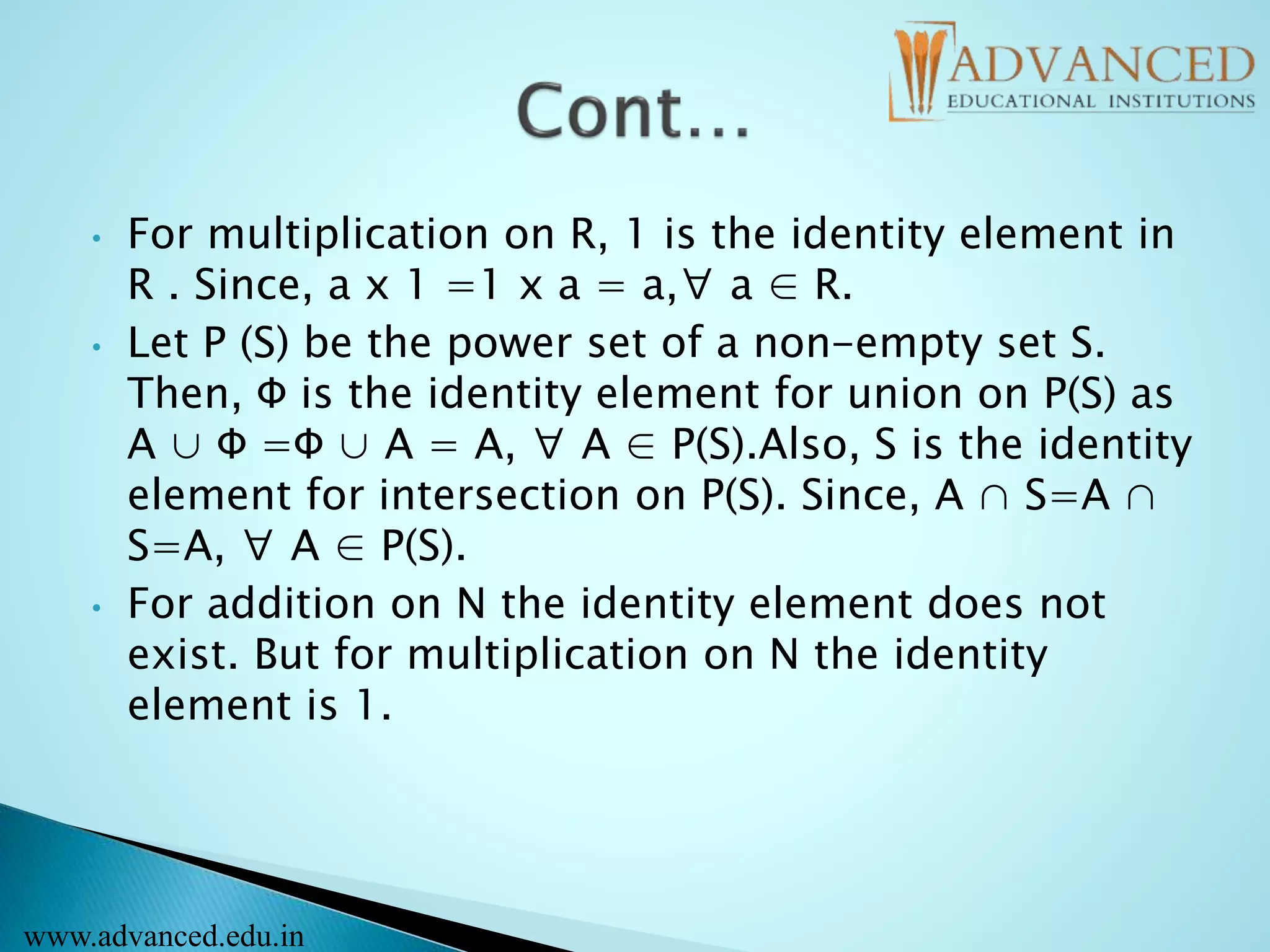 • For multiplication on R, 1 is the identity element in
R . Since, a x 1 =1 x a = a,∀ a ∈ R.
• Let P (S) be the power set of a non-empty set S.
Then, Φ is the identity element for union on P(S) as
A ∪ Φ =Φ ∪ A = A, ∀ A ∈ P(S).Also, S is the identity
element for intersection on P(S). Since, A ∩ S=A ∩
S=A, ∀ A ∈ P(S).
• For addition on N the identity element does not
exist. But for multiplication on N the identity
element is 1.
www.advanced.edu.in
 