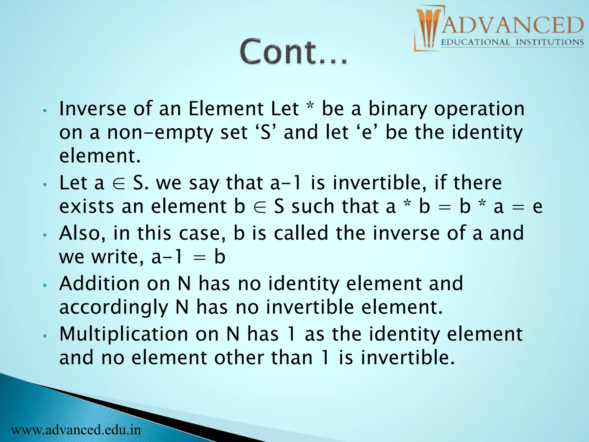 • Inverse of an Element Let * be a binary operation
on a non-empty set ‘S’ and let ‘e’ be the identity
element.
• Let a ∈ S. we say that a-1 is invertible, if there
exists an element b ∈ S such that a * b = b * a = e
• Also, in this case, b is called the inverse of a and
we write, a-1 = b
• Addition on N has no identity element and
accordingly N has no invertible element.
• Multiplication on N has 1 as the identity element
and no element other than 1 is invertible.
www.advanced.edu.in
 