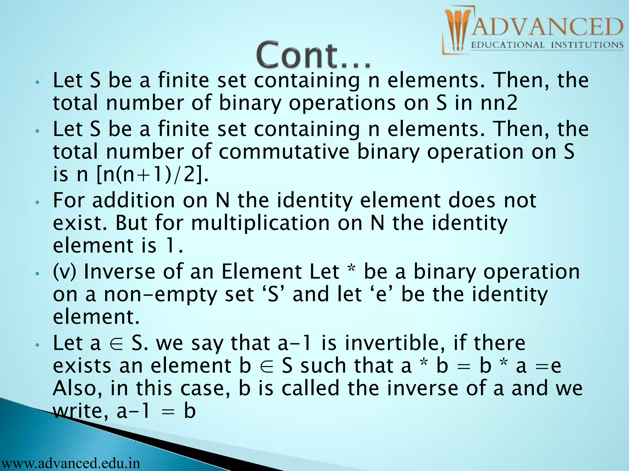 • Let S be a finite set containing n elements. Then, the
total number of binary operations on S in nn2
• Let S be a finite set containing n elements. Then, the
total number of commutative binary operation on S
is n [n(n+1)/2].
• For addition on N the identity element does not
exist. But for multiplication on N the identity
element is 1.
• (v) Inverse of an Element Let * be a binary operation
on a non-empty set ‘S’ and let ‘e’ be the identity
element.
• Let a ∈ S. we say that a-1 is invertible, if there
exists an element b ∈ S such that a * b = b * a =e
Also, in this case, b is called the inverse of a and we
write, a-1 = b
www.advanced.edu.in
 