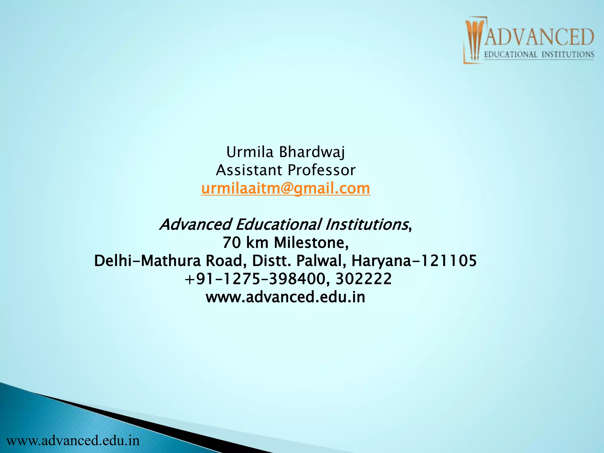 Urmila Bhardwaj
Assistant Professor
urmilaaitm@gmail.com
Advanced Educational Institutions,
70 km Milestone,
Delhi-Mathura Road, Distt. Palwal, Haryana-121105
+91–1275–398400, 302222
www.advanced.edu.in
www.advanced.edu.in
 