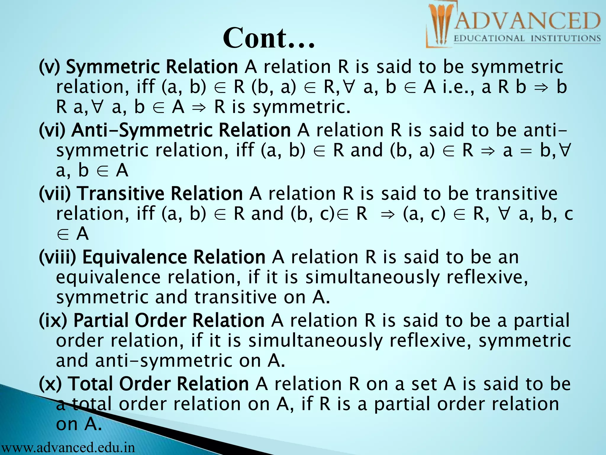 (v) Symmetric Relation A relation R is said to be symmetric
relation, iff (a, b) ∈ R (b, a) ∈ R,∀ a, b ∈ A i.e., a R b ⇒ b
R a,∀ a, b ∈ A ⇒ R is symmetric.
(vi) Anti-Symmetric Relation A relation R is said to be anti-
symmetric relation, iff (a, b) ∈ R and (b, a) ∈ R ⇒ a = b,∀
a, b ∈ A
(vii) Transitive Relation A relation R is said to be transitive
relation, iff (a, b) ∈ R and (b, c)∈ R ⇒ (a, c) ∈ R, ∀ a, b, c
∈ A
(viii) Equivalence Relation A relation R is said to be an
equivalence relation, if it is simultaneously reflexive,
symmetric and transitive on A.
(ix) Partial Order Relation A relation R is said to be a partial
order relation, if it is simultaneously reflexive, symmetric
and anti-symmetric on A.
(x) Total Order Relation A relation R on a set A is said to be
a total order relation on A, if R is a partial order relation
on A.
www.advanced.edu.in
Cont…
 