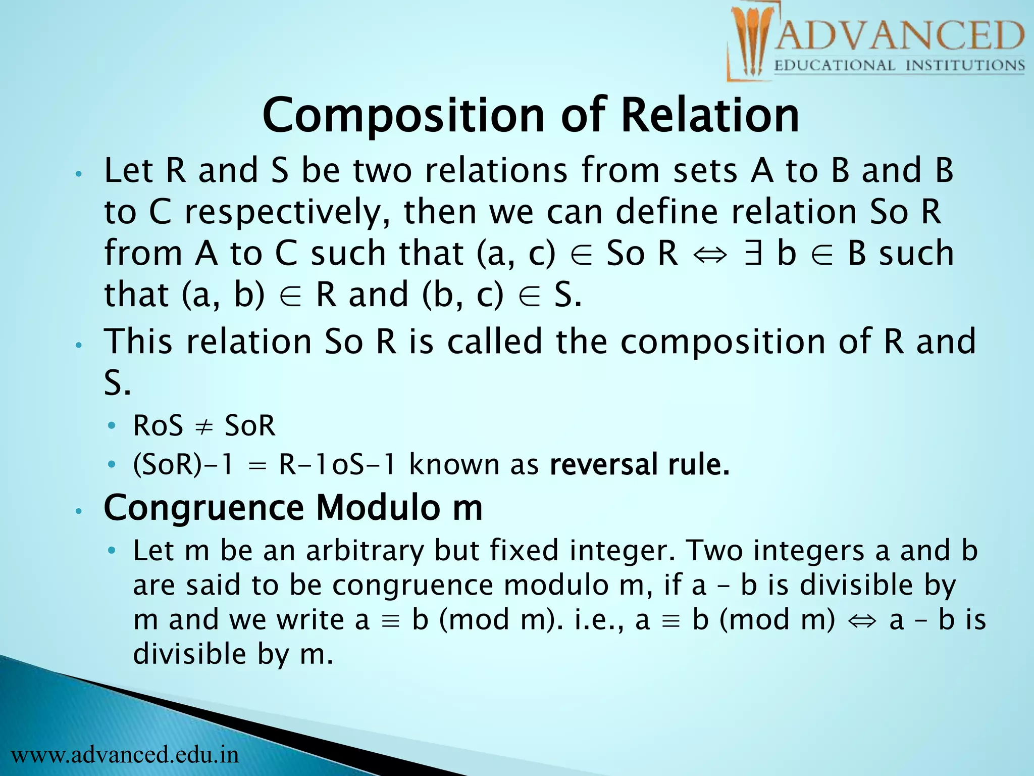 Composition of Relation
• Let R and S be two relations from sets A to B and B
to C respectively, then we can define relation So R
from A to C such that (a, c) ∈ So R ⇔ ∃ b ∈ B such
that (a, b) ∈ R and (b, c) ∈ S.
• This relation So R is called the composition of R and
S.
• RoS ≠ SoR
• (SoR)-1 = R-1oS-1 known as reversal rule.
• Congruence Modulo m
• Let m be an arbitrary but fixed integer. Two integers a and b
are said to be congruence modulo m, if a – b is divisible by
m and we write a ≡ b (mod m). i.e., a ≡ b (mod m) ⇔ a – b is
divisible by m.
www.advanced.edu.in
 