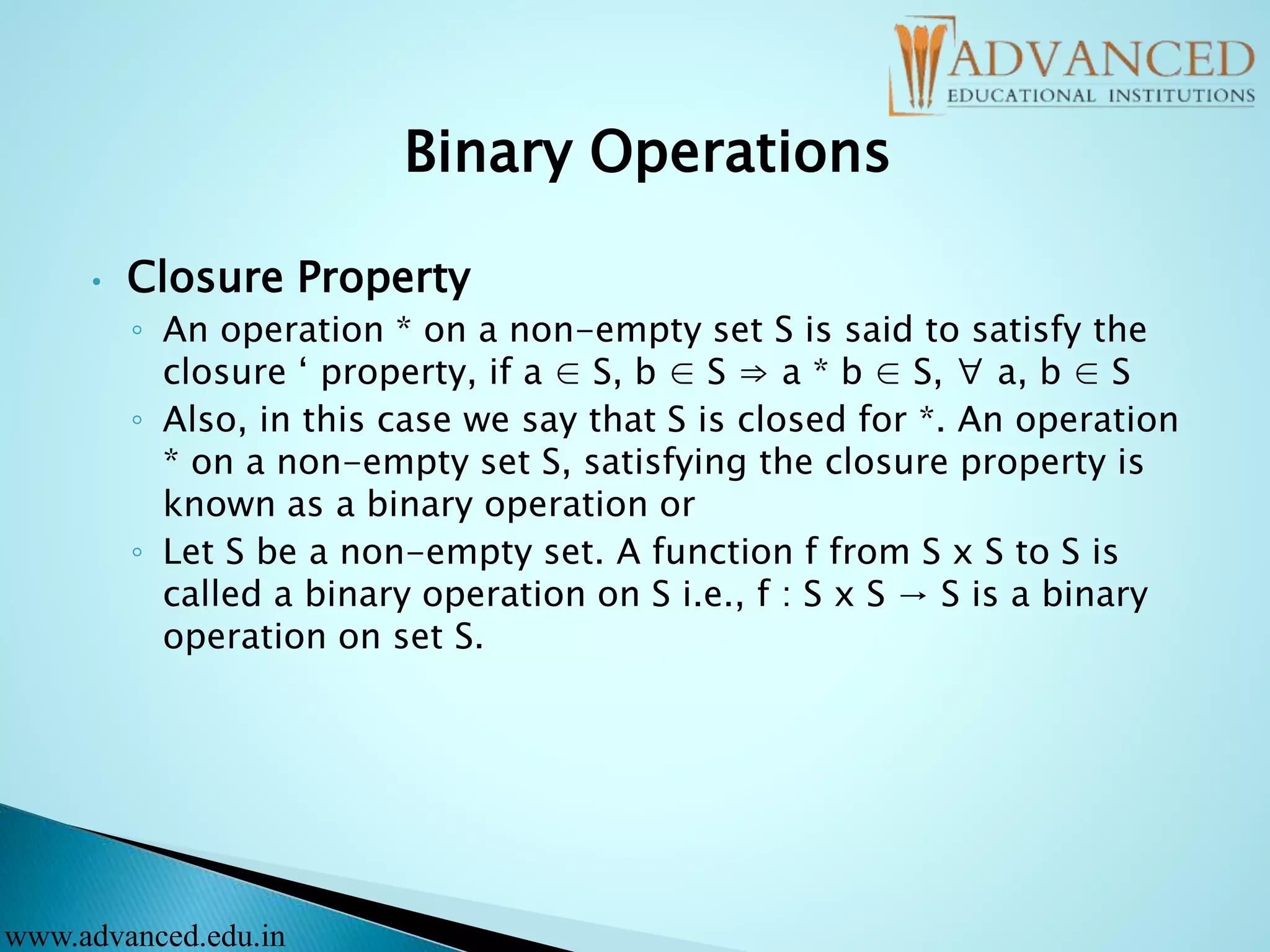 Binary Operations
• Closure Property
◦ An operation * on a non-empty set S is said to satisfy the
closure ‘ property, if a ∈ S, b ∈ S ⇒ a * b ∈ S, ∀ a, b ∈ S
◦ Also, in this case we say that S is closed for *. An operation
* on a non-empty set S, satisfying the closure property is
known as a binary operation or
◦ Let S be a non-empty set. A function f from S x S to S is
called a binary operation on S i.e., f : S x S → S is a binary
operation on set S.
www.advanced.edu.in
 