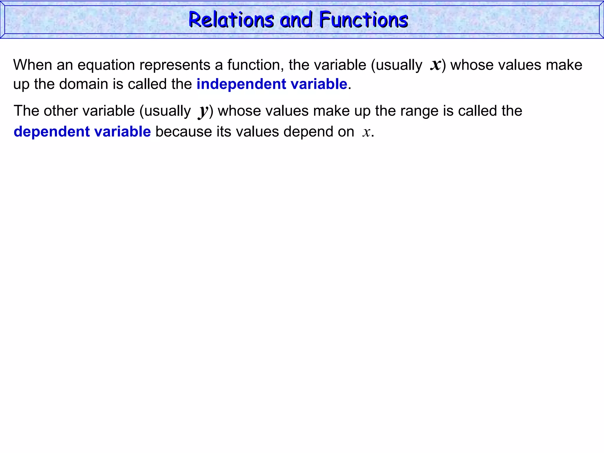 Relations and Functions

When an equation represents a function, the variable (usually   x) whose values make
up the domain is called the independent variable.
The other variable (usually y) whose values make up the range is called the
dependent variable because its values depend on x.
 