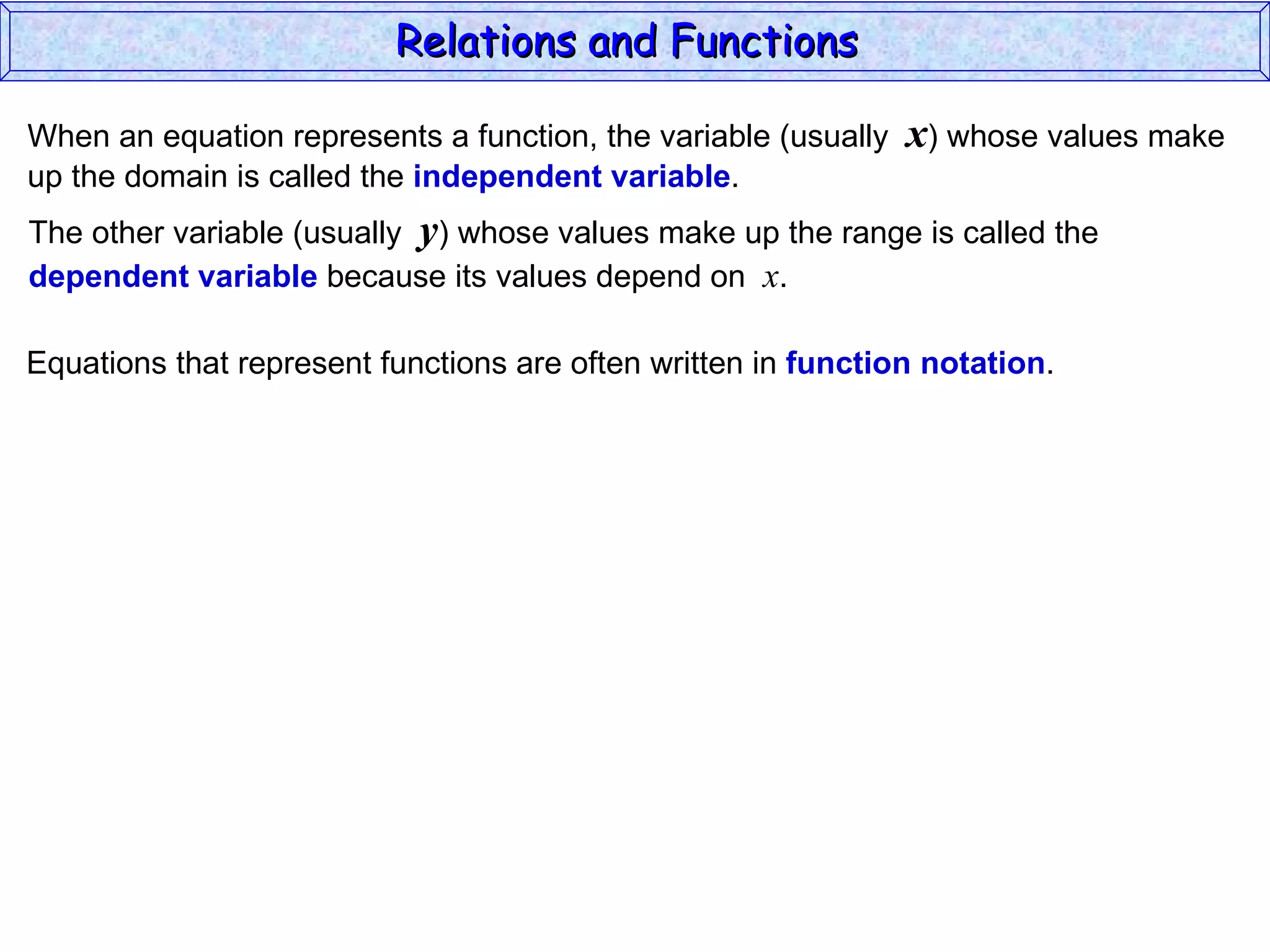 Relations and Functions

When an equation represents a function, the variable (usually   x) whose values make
up the domain is called the independent variable.
The other variable (usually y) whose values make up the range is called the
dependent variable because its values depend on x.

Equations that represent functions are often written in function notation.
 