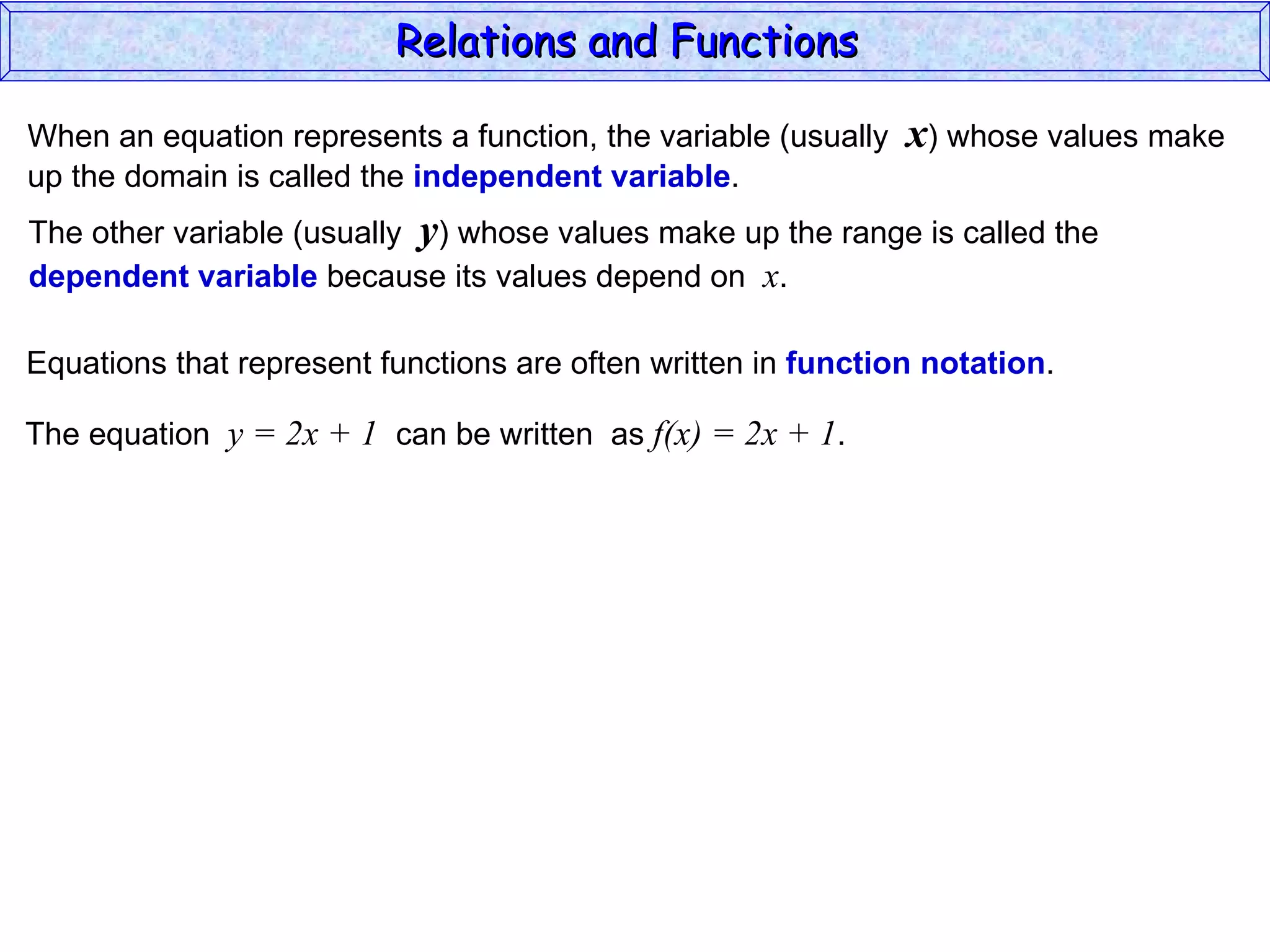 Relations and Functions

When an equation represents a function, the variable (usually   x) whose values make
up the domain is called the independent variable.
The other variable (usually y) whose values make up the range is called the
dependent variable because its values depend on x.

Equations that represent functions are often written in function notation.

The equation y = 2x + 1 can be written as f(x) = 2x + 1.
 