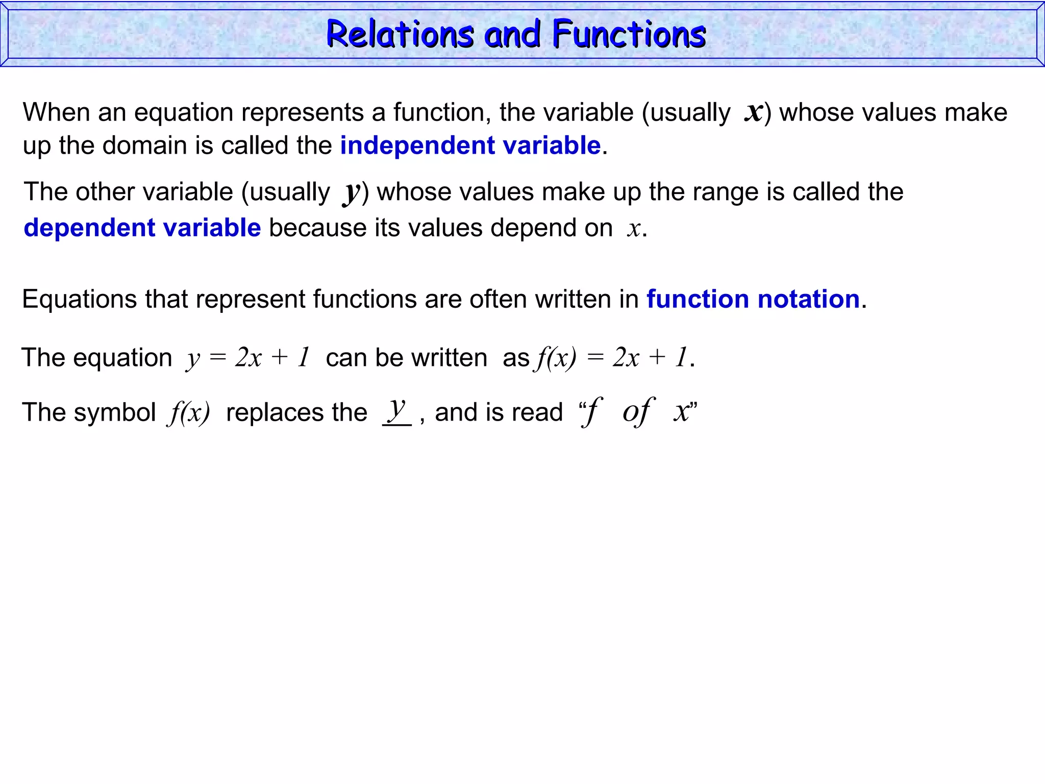 Relations and Functions

When an equation represents a function, the variable (usually   x) whose values make
up the domain is called the independent variable.
The other variable (usually y) whose values make up the range is called the
dependent variable because its values depend on x.

Equations that represent functions are often written in function notation.

The equation y = 2x + 1 can be written as f(x) = 2x + 1.
                              y
The symbol f(x) replaces the __ , and is read “f    of x”
 