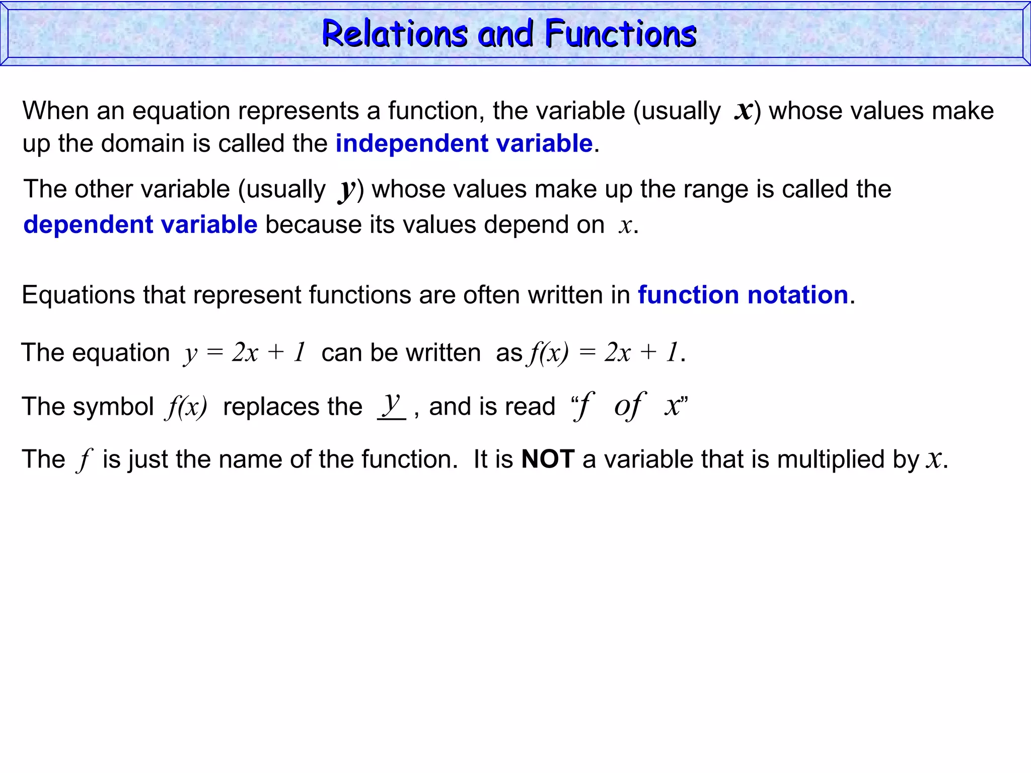 Relations and Functions

When an equation represents a function, the variable (usually    x) whose values make
up the domain is called the independent variable.
The other variable (usually y) whose values make up the range is called the
dependent variable because its values depend on x.

Equations that represent functions are often written in function notation.

The equation y = 2x + 1 can be written as f(x) = 2x + 1.
                              y
The symbol f(x) replaces the __ , and is read “f      of x”
The f is just the name of the function. It is NOT a variable that is multiplied by x.
 