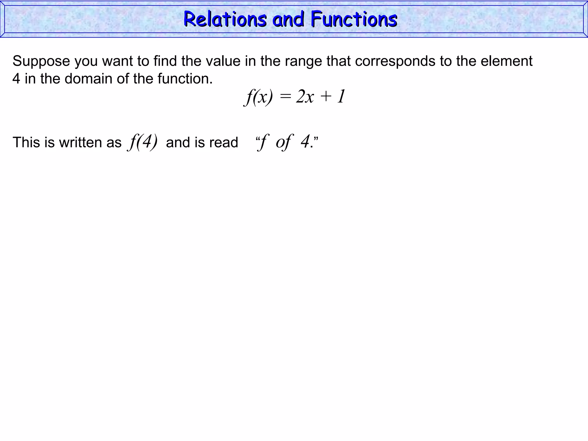 Relations and Functions

Suppose you want to find the value in the range that corresponds to the element
4 in the domain of the function.
                                          f(x) = 2x + 1

This is written as   f(4)   and is read    “f   of 4.”
 