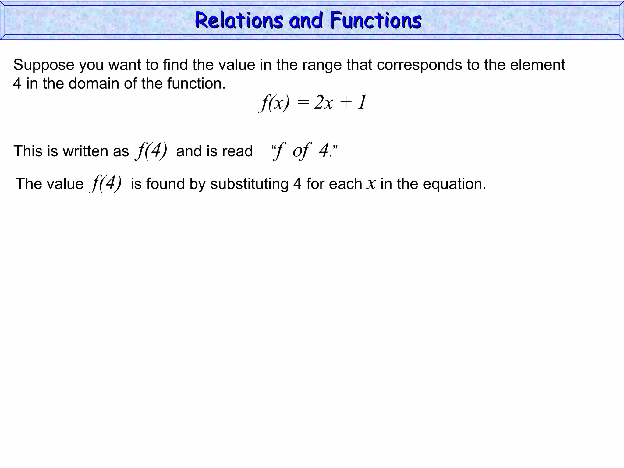 Relations and Functions

Suppose you want to find the value in the range that corresponds to the element
4 in the domain of the function.
                                           f(x) = 2x + 1

This is written as    f(4)   and is read    “f   of 4.”
The value   f(4)     is found by substituting 4 for each x in the equation.
 