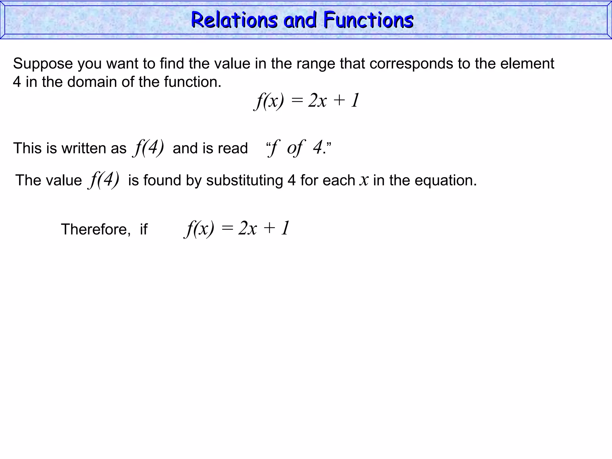 Relations and Functions

Suppose you want to find the value in the range that corresponds to the element
4 in the domain of the function.
                                           f(x) = 2x + 1

This is written as    f(4)   and is read    “f   of 4.”
The value   f(4)     is found by substituting 4 for each x in the equation.


       Therefore, if           f(x) = 2x + 1
 