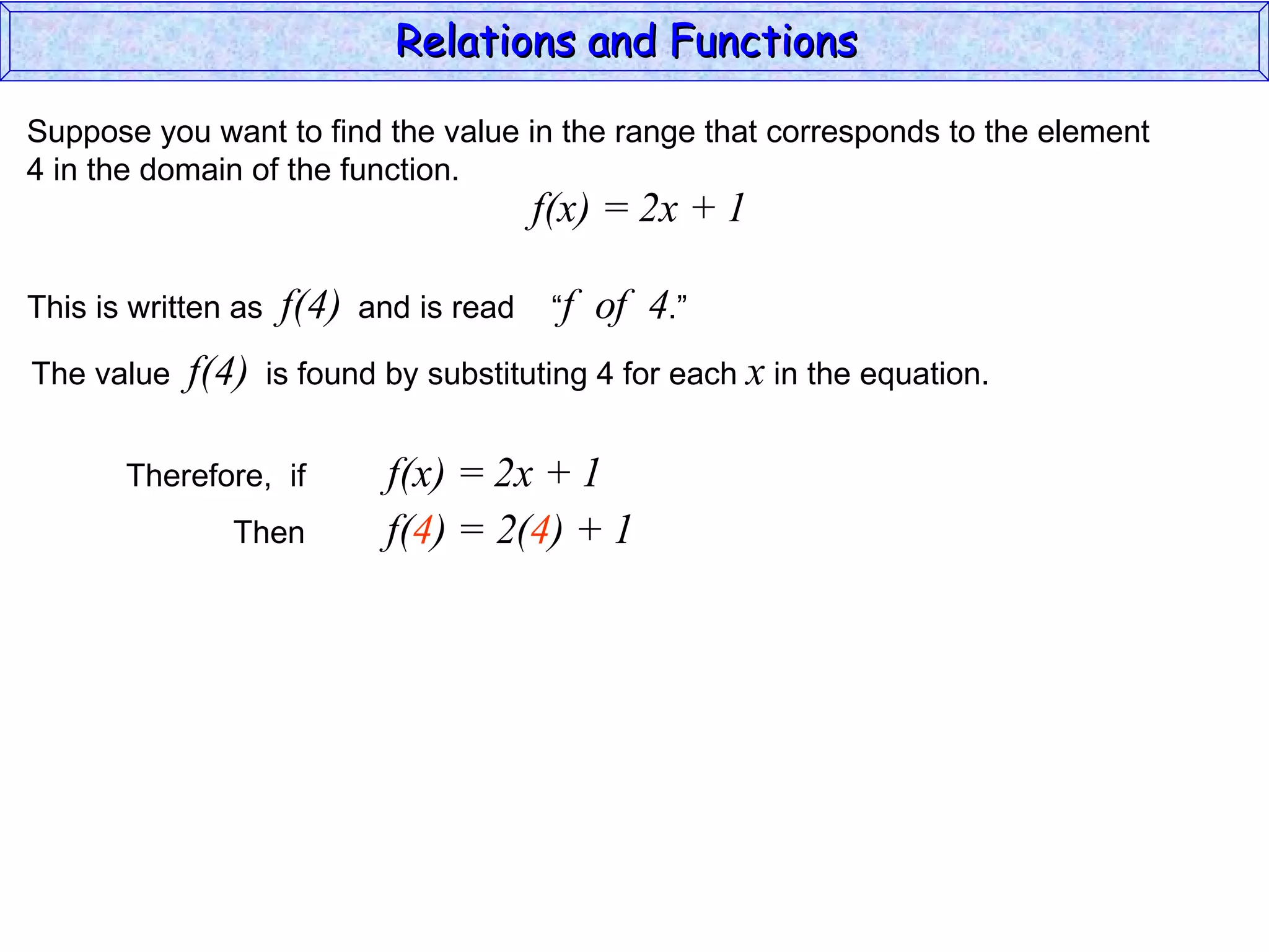 Relations and Functions

Suppose you want to find the value in the range that corresponds to the element
4 in the domain of the function.
                                           f(x) = 2x + 1

This is written as    f(4)   and is read    “f   of 4.”
The value   f(4)     is found by substituting 4 for each x in the equation.


       Therefore, if           f(x) = 2x + 1
               Then            f(4) = 2(4) + 1
 