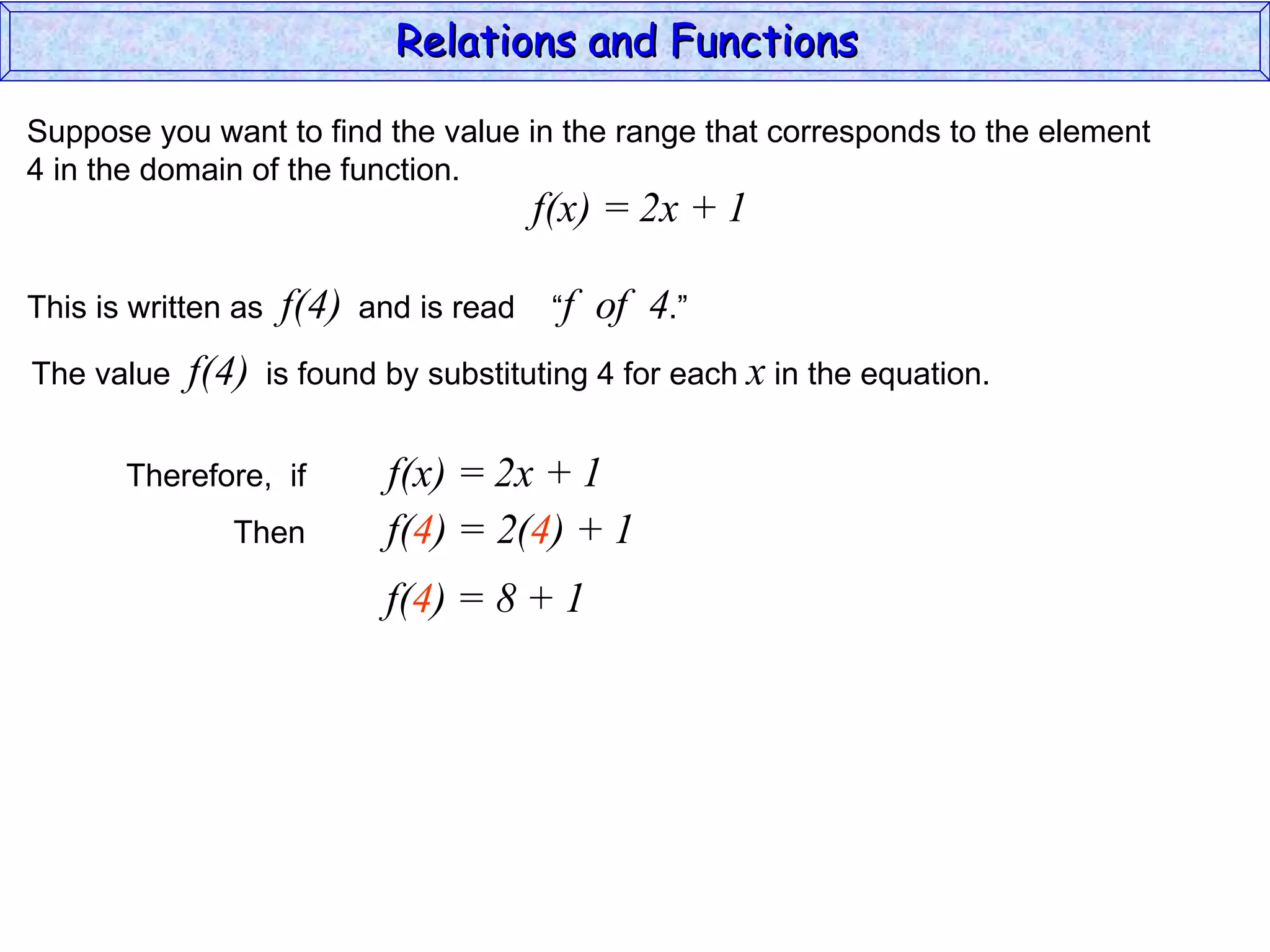 Relations and Functions

Suppose you want to find the value in the range that corresponds to the element
4 in the domain of the function.
                                           f(x) = 2x + 1

This is written as    f(4)   and is read    “f   of 4.”
The value   f(4)     is found by substituting 4 for each x in the equation.


       Therefore, if           f(x) = 2x + 1
               Then            f(4) = 2(4) + 1
                              f(4) = 8 + 1
 