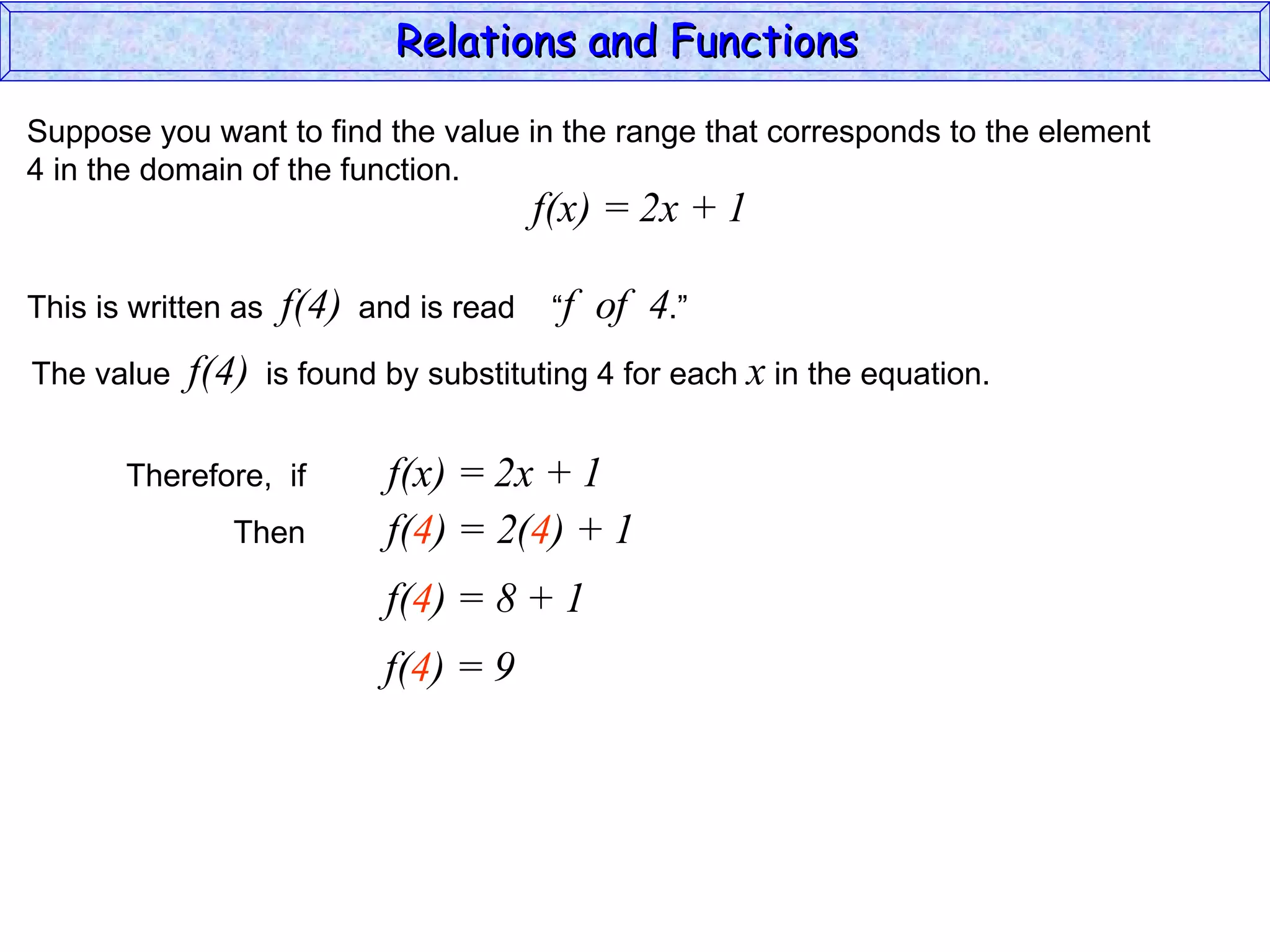 Relations and Functions

Suppose you want to find the value in the range that corresponds to the element
4 in the domain of the function.
                                           f(x) = 2x + 1

This is written as    f(4)   and is read    “f   of 4.”
The value   f(4)     is found by substituting 4 for each x in the equation.


       Therefore, if           f(x) = 2x + 1
               Then            f(4) = 2(4) + 1
                              f(4) = 8 + 1
                              f(4) = 9
 
