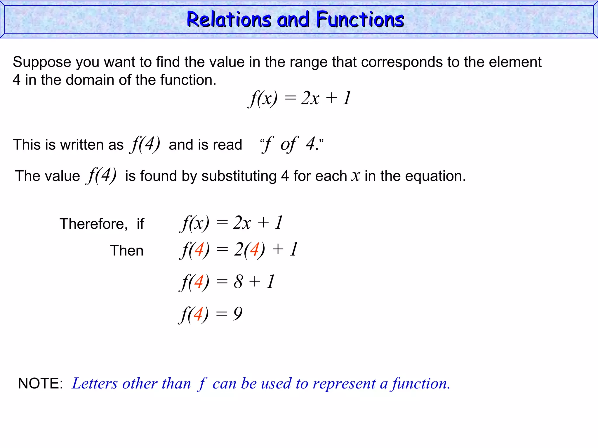 Relations and Functions

Suppose you want to find the value in the range that corresponds to the element
4 in the domain of the function.
                                           f(x) = 2x + 1

This is written as    f(4)   and is read    “f   of 4.”
The value   f(4)     is found by substituting 4 for each x in the equation.


       Therefore, if           f(x) = 2x + 1
               Then            f(4) = 2(4) + 1
                              f(4) = 8 + 1
                              f(4) = 9


NOTE: Letters other than f can be used to represent a function.
 