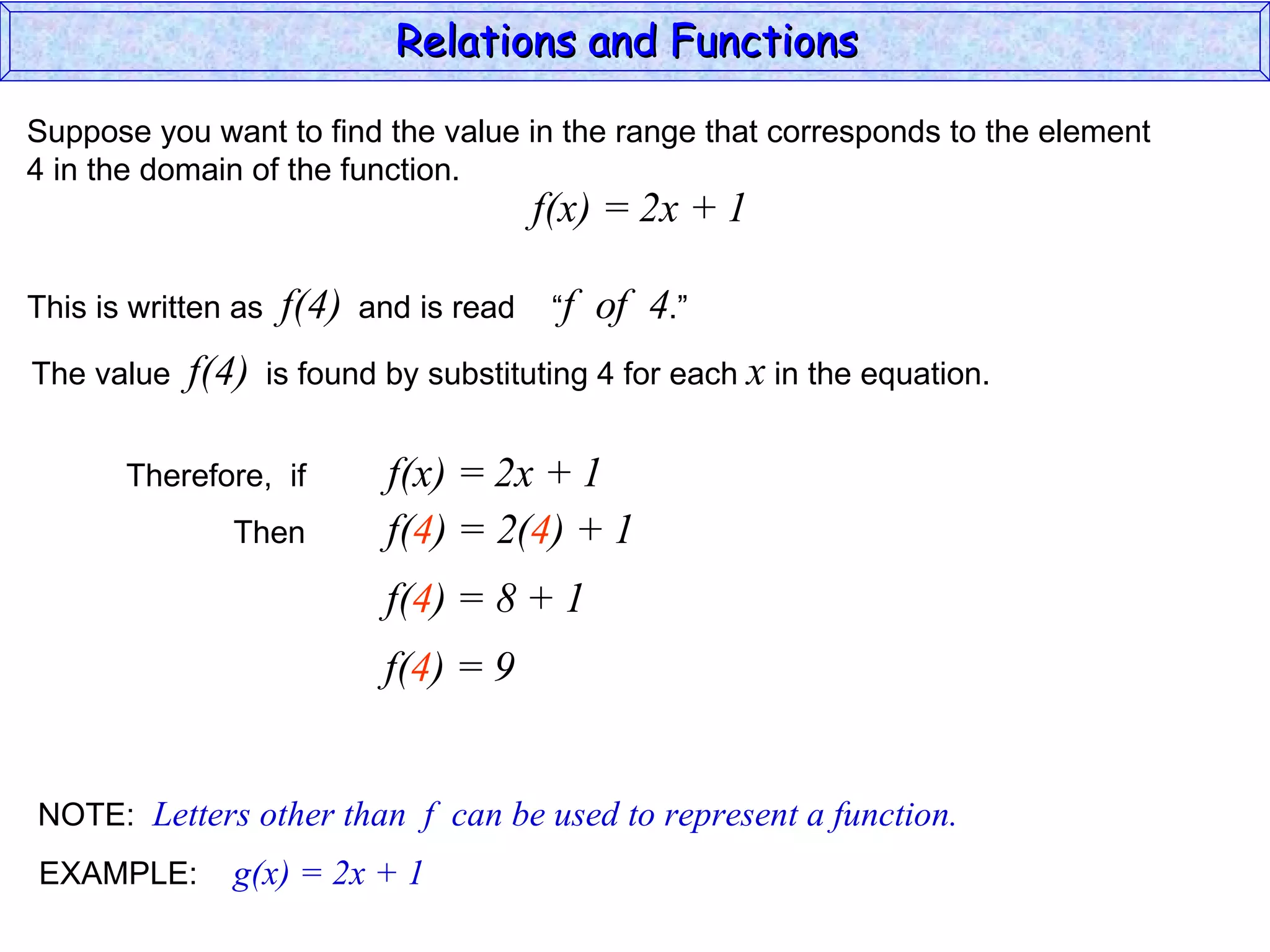 Relations and Functions

Suppose you want to find the value in the range that corresponds to the element
4 in the domain of the function.
                                           f(x) = 2x + 1

This is written as    f(4)   and is read    “f   of 4.”
The value   f(4)     is found by substituting 4 for each x in the equation.


       Therefore, if           f(x) = 2x + 1
               Then            f(4) = 2(4) + 1
                              f(4) = 8 + 1
                              f(4) = 9


NOTE: Letters other than f can be used to represent a function.
EXAMPLE:       g(x) = 2x + 1
 