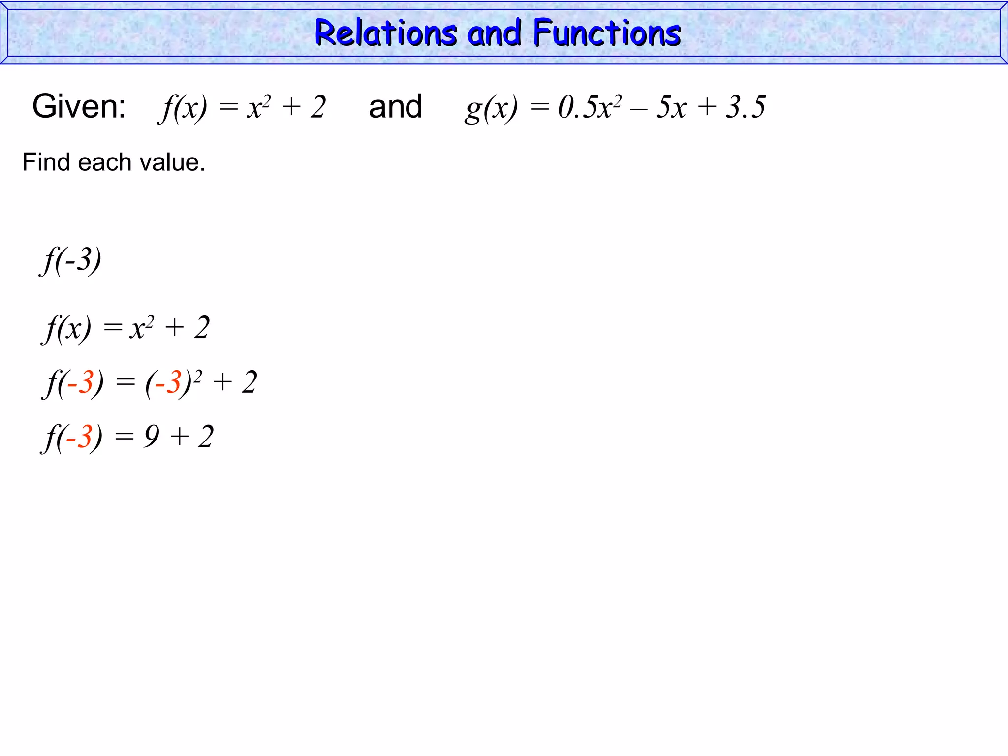 Relations and Functions

Given:      f(x) = x2 + 2   and   g(x) = 0.5x2 – 5x + 3.5
Find each value.


 f(-3)

  f(x) = x2 + 2
  f(-3) = (-3)2 + 2
  f(-3) = 9 + 2
 