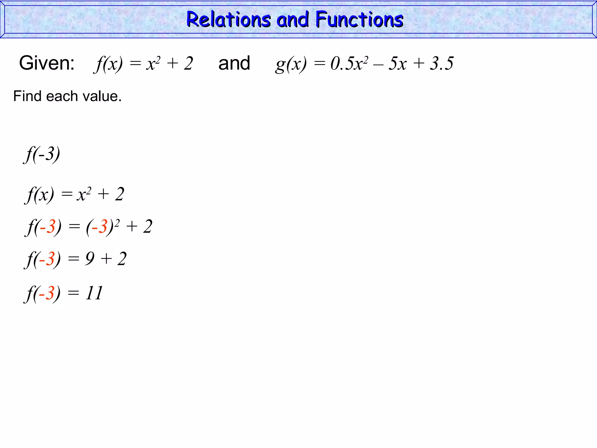 Relations and Functions

Given:      f(x) = x2 + 2   and   g(x) = 0.5x2 – 5x + 3.5
Find each value.


 f(-3)

  f(x) = x2 + 2
  f(-3) = (-3)2 + 2
  f(-3) = 9 + 2
  f(-3) = 11
 