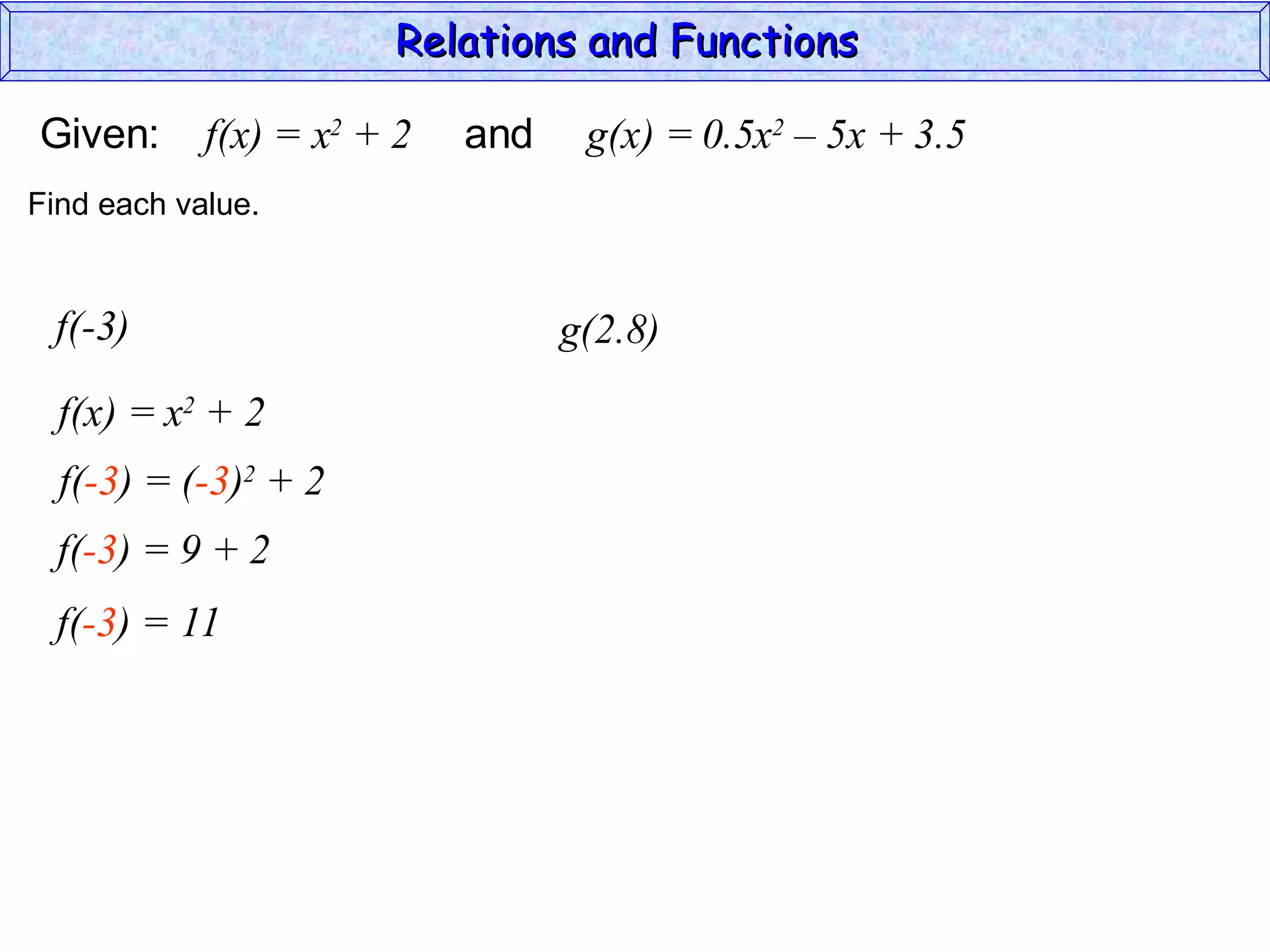Relations and Functions

Given:      f(x) = x2 + 2   and    g(x) = 0.5x2 – 5x + 3.5
Find each value.


 f(-3)                            g(2.8)
  f(x) = x2 + 2
  f(-3) = (-3)2 + 2
  f(-3) = 9 + 2
  f(-3) = 11
 