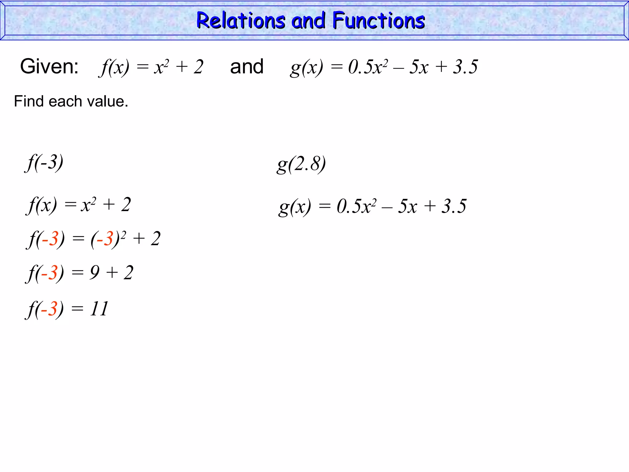 Relations and Functions

Given:      f(x) = x2 + 2   and    g(x) = 0.5x2 – 5x + 3.5
Find each value.


 f(-3)                            g(2.8)
  f(x) = x2 + 2                   g(x) = 0.5x2 – 5x + 3.5
  f(-3) = (-3)2 + 2
  f(-3) = 9 + 2
  f(-3) = 11
 