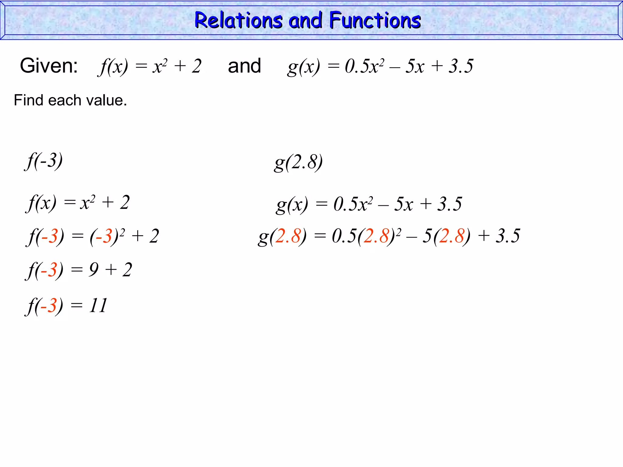 Relations and Functions

Given:      f(x) = x2 + 2   and    g(x) = 0.5x2 – 5x + 3.5
Find each value.


 f(-3)                            g(2.8)
  f(x) = x2 + 2                   g(x) = 0.5x2 – 5x + 3.5
  f(-3) = (-3)2 + 2           g(2.8) = 0.5(2.8)2 – 5(2.8) + 3.5
  f(-3) = 9 + 2
  f(-3) = 11
 