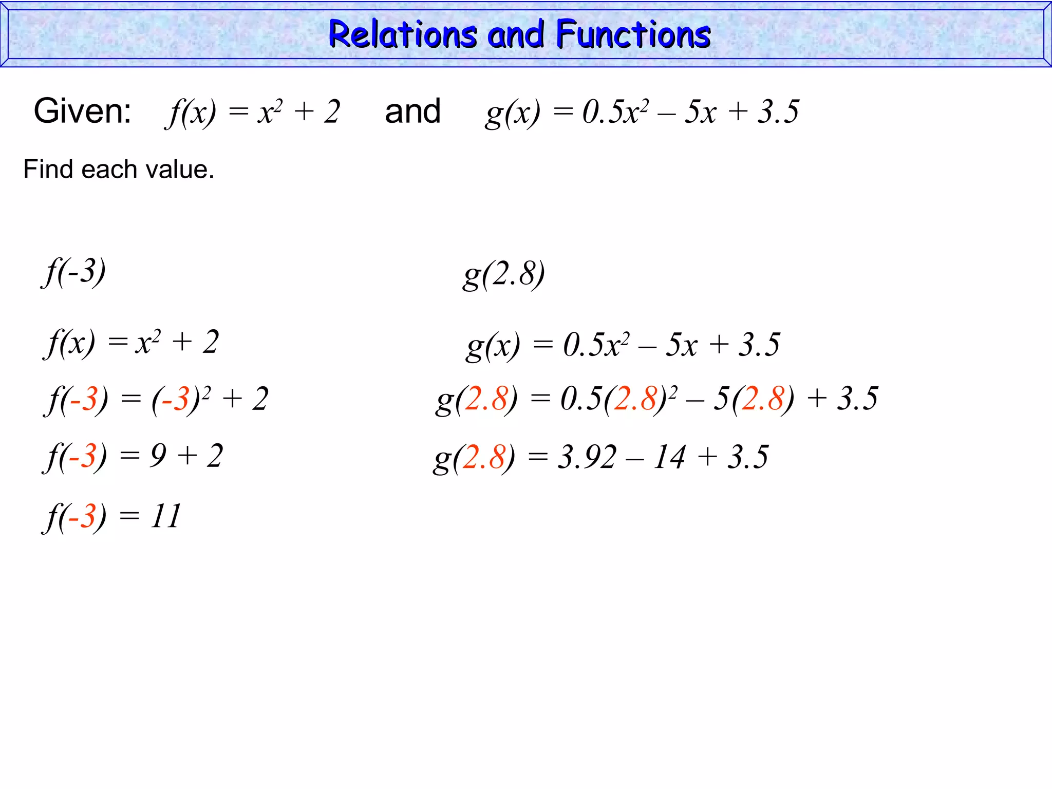 Relations and Functions

Given:      f(x) = x2 + 2   and    g(x) = 0.5x2 – 5x + 3.5
Find each value.


 f(-3)                            g(2.8)
  f(x) = x2 + 2                   g(x) = 0.5x2 – 5x + 3.5
  f(-3) = (-3)2 + 2           g(2.8) = 0.5(2.8)2 – 5(2.8) + 3.5
  f(-3) = 9 + 2               g(2.8) = 3.92 – 14 + 3.5
  f(-3) = 11
 