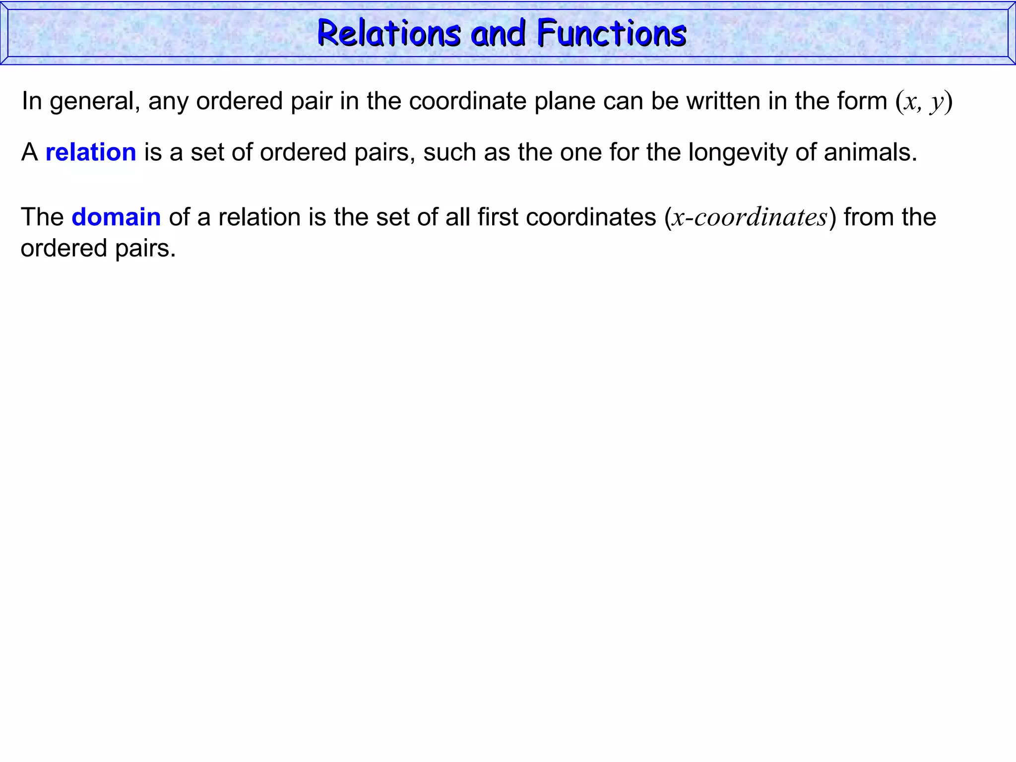 Relations and Functions
In general, any ordered pair in the coordinate plane can be written in the form (x, y)

A relation is a set of ordered pairs, such as the one for the longevity of animals.

The domain of a relation is the set of all first coordinates (x-coordinates) from the
ordered pairs.
 