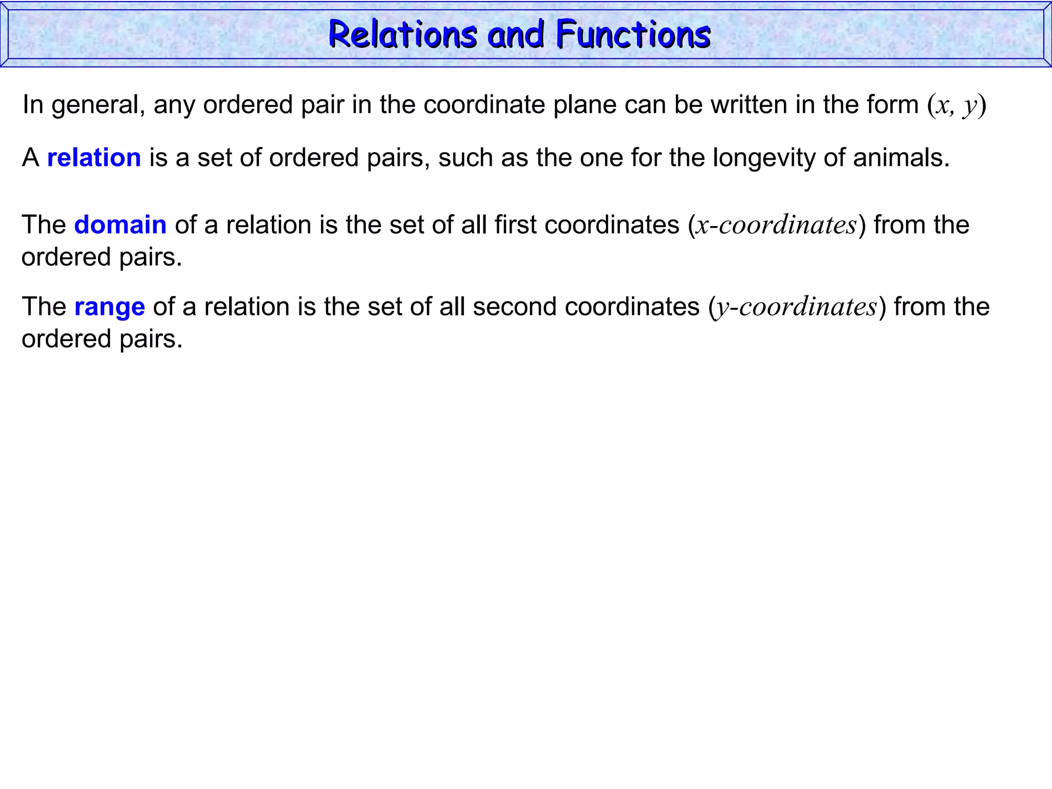 Relations and Functions
In general, any ordered pair in the coordinate plane can be written in the form (x, y)

A relation is a set of ordered pairs, such as the one for the longevity of animals.

The domain of a relation is the set of all first coordinates (x-coordinates) from the
ordered pairs.
The range of a relation is the set of all second coordinates (y-coordinates) from the
ordered pairs.
 