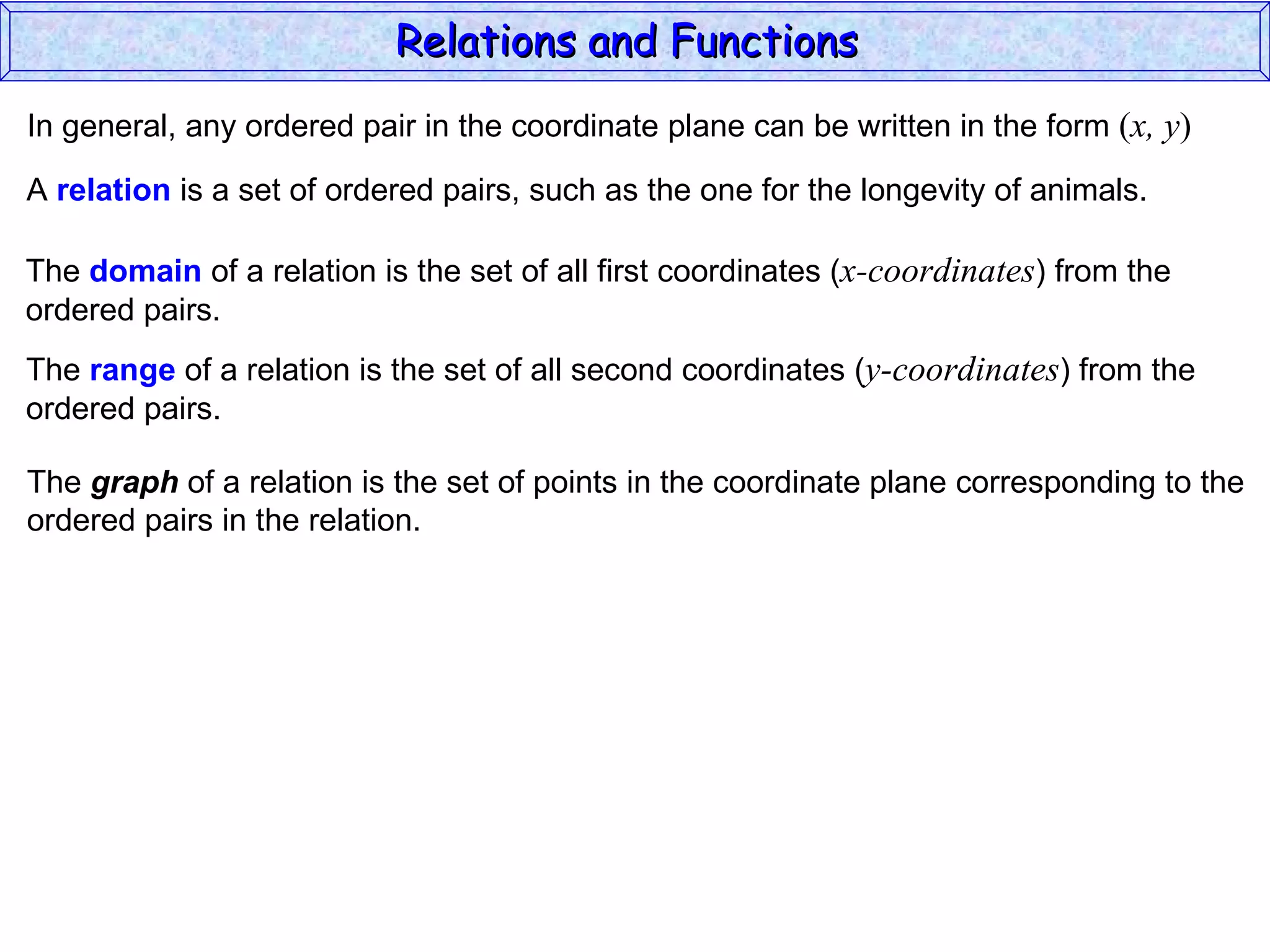 Relations and Functions
In general, any ordered pair in the coordinate plane can be written in the form (x, y)

A relation is a set of ordered pairs, such as the one for the longevity of animals.

The domain of a relation is the set of all first coordinates (x-coordinates) from the
ordered pairs.
The range of a relation is the set of all second coordinates (y-coordinates) from the
ordered pairs.

The graph of a relation is the set of points in the coordinate plane corresponding to the
ordered pairs in the relation.
 