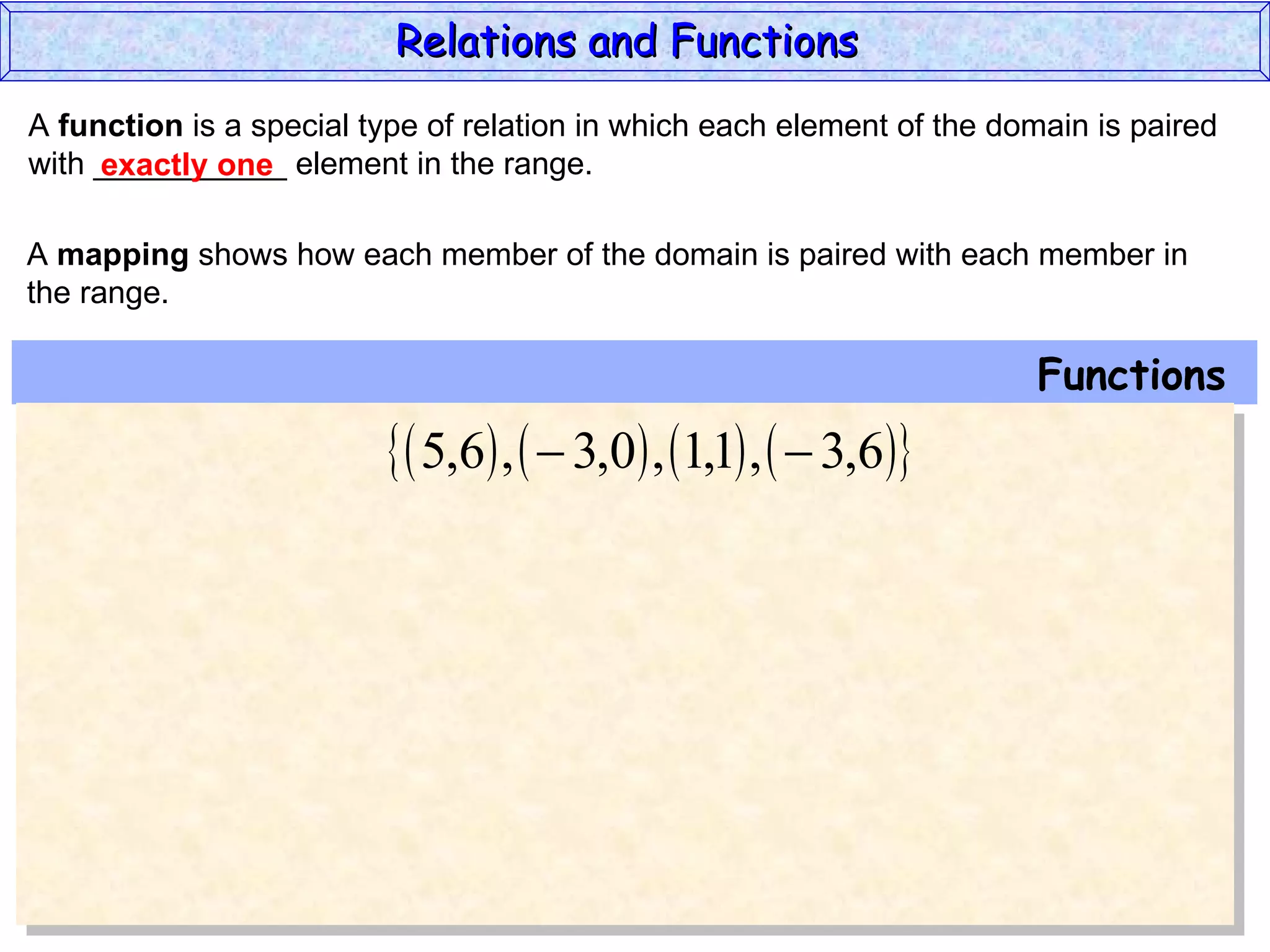 Relations and Functions
A function is a special type of relation in which each element of the domain is paired
with ___________ element in the range.
     exactly one

A mapping shows how each member of the domain is paired with each member in
the range.

                                                                        Functions
                           5,6 ,   3,0 , 1,1 ,   3,6
 