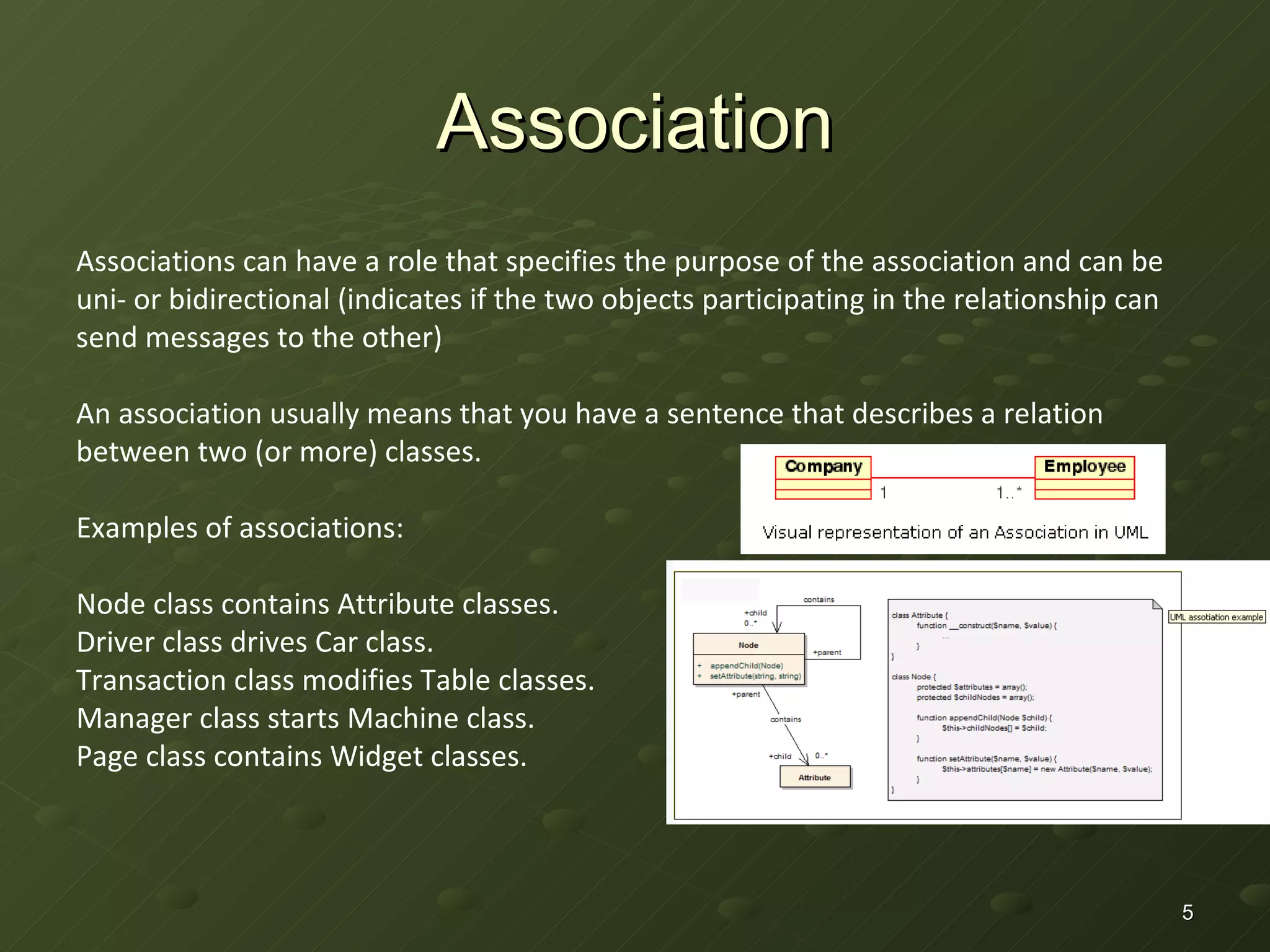 Association Associations can have a role that specifies the purpose of the association and can be uni- or bidirectional (indicates if the two objects participating in the relationship can send messages to the other) An association usually means that you have a sentence that describes a relation between two (or more) classes.  Examples of associations: Node class contains Attribute classes.  Driver class drives Car class. Transaction class modifies Table classes.  Manager class starts Machine class. Page class contains Widget classes. 