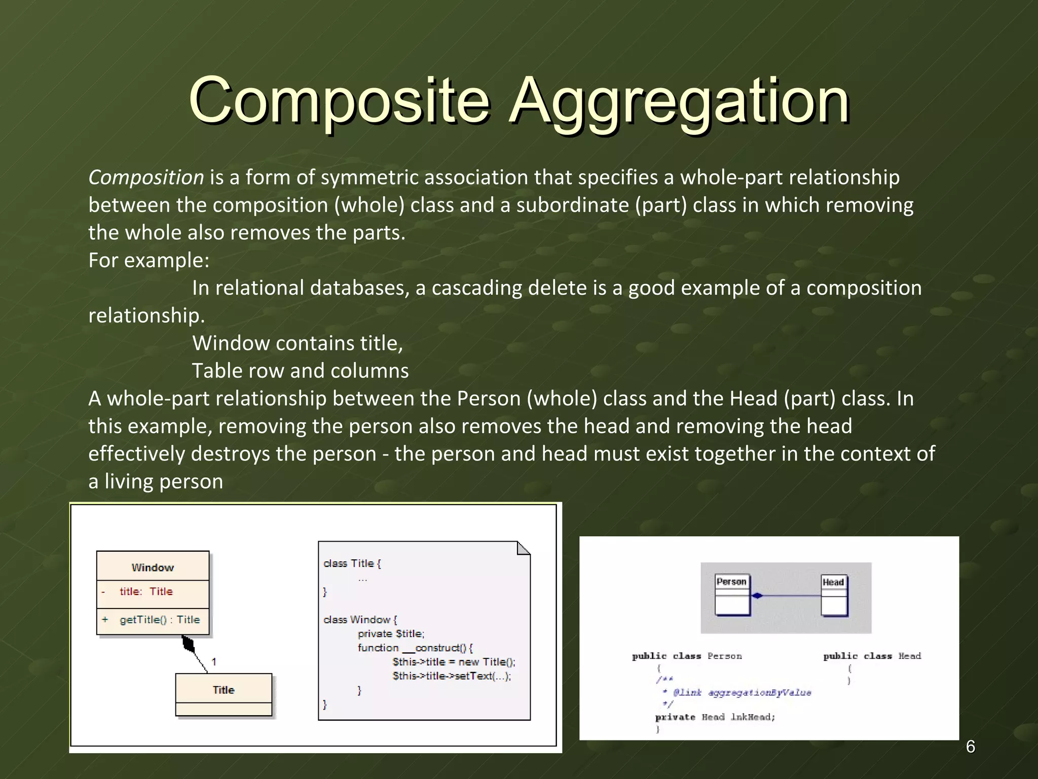 Composite Aggregation Composition  is a form of symmetric association that specifies a whole-part relationship between the composition (whole) class and a subordinate (part) class in which removing the whole also removes the parts. For example:  In relational databases, a cascading delete is a good example of a composition relationship. Window contains title, Table row and columns A whole-part relationship between the Person (whole) class and the Head (part) class. In this example, removing the person also removes the head and removing the head effectively destroys the person - the person and head must exist together in the context of a living person 
