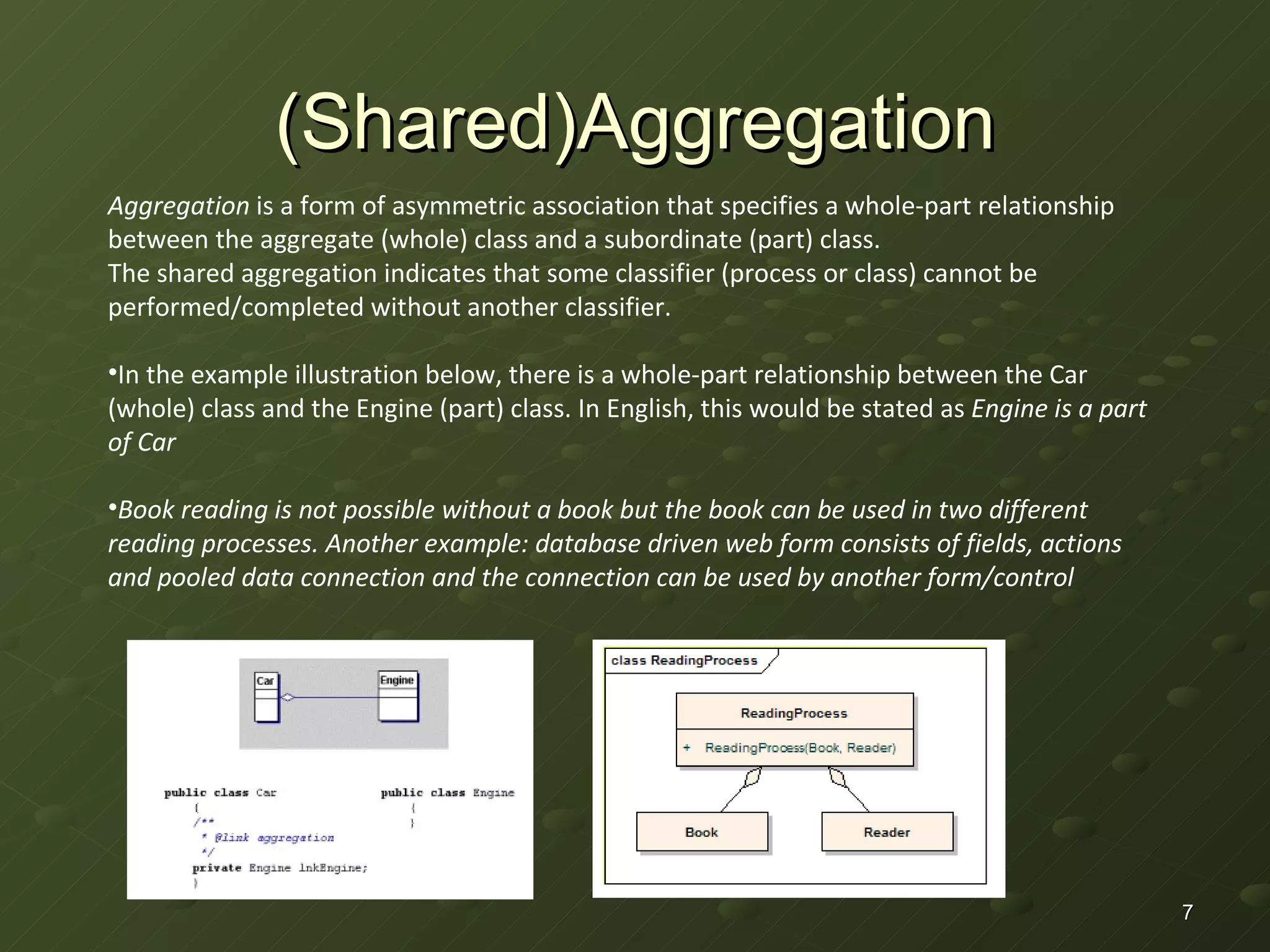 (Shared)Aggregation Aggregation  is a form of asymmetric association that specifies a whole-part relationship between the aggregate (whole) class and a subordinate (part) class. The shared aggregation indicates that some classifier (process or class) cannot be performed/completed without another classifier. In the example illustration below, there is a whole-part relationship between the Car (whole) class and the Engine (part) class. In English, this would be stated as  Engine is a part of Car Book reading is not possible without a book but the book can be used in two different reading processes. Another example: database driven web form consists of fields, actions and pooled data connection and the connection can be used by another form/control 