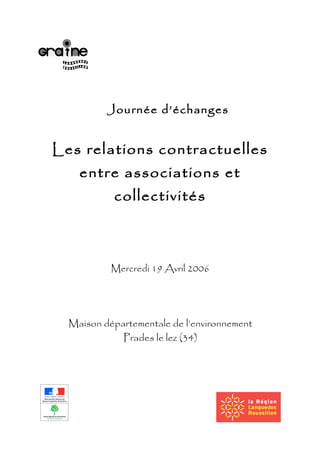 Journée d’échanges
Les relations contractuelles
entre associations et
collectivités
Mercredi 19 Avril 2006
Maison départementale de l’environnement
Prades le lez (34)
 