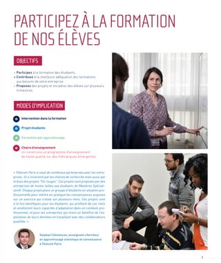 3
PARTICIPEZÀLAFORMATION
DENOSÉLÈVES
MODES D'IMPLICATION
OBJECTIFS
> Participez à la formation des étudiants,
> Contribuez à la meilleure adéquation des formations
aux besoins de votre entreprise
> Proposez des projets et encadrez des élèves sur plusieurs
trimestres.
« Télécom Paris a noué de nombreux partenariats avec les entre-
prises. Ils s’incarnent par les chaires de recherche mais aussi par
le biais des projets "fils rouges". Ces projets sont proposés par des
entreprises de toutes tailles aux étudiants de Mastères Spéciali-
sés®. Chaque projet place un groupe d’étudiants en situation pro-
fessionnelle pour mettre en pratique les connaissances acquises
sur un exercice qui s’étale sur plusieurs mois. Ces projets sont
à la fois bénéfiques pour les étudiants, qui profitent de cas réels
et améliorent leurs capacités d’adaptation dans un contexte pro-
fessionnel, et pour les entreprises qui tirent un bénéfice de l’ex-
ploitation de leurs données en travaillant avec des collaborateurs
qualifiés. »
Stephan Clémençon, enseignant-chercheur
en apprentissage statistique et connaissance
à Télécom Paris
Intervention dans la formation
Projet étudiants
Chaire d’enseignement
co-construire un programme d'enseignement
de haute qualité sur des thématiques émergentes.
Formation par apprentissage
 