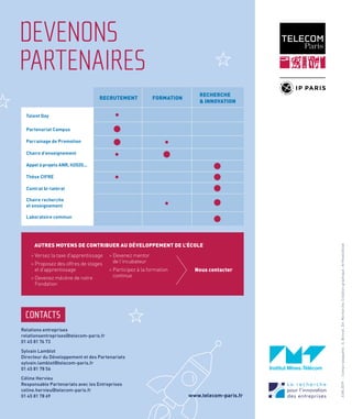 6
DEVENONS
PARTENAIRES
RECRUTEMENT
Talent Day
Partenariat Campus
Parrainage de Promotion
Chaire d’enseignement
Appel à projets ANR, H2020...
Thèse CIFRE
Contrat bi-latéral
Chaire recherche
et enseignement
Laboratoire commun
FORMATION
RECHERCHE
& INNOVATION
> Versez la taxe d'apprentissage
> Proposez des offres de stages	
et d’apprentissage
> Devenez mécène de notre 		
Fondation
> Devenez mentor
de l'incubateur
> Participez à la formation 		
continue
Nous contacter
CONTACTS
Relations entreprises
relationsentreprises@telecom-paris.fr
01 45 81 76 73
Sylvain Lamblot
Directeur du Développement et des Partenariats
sylvain.lamblot@telecom-paris.fr
01 45 81 78 56
Céline Hervieu
Responsable Partenariats avec les Entreprises
celine.hervieu@telecom-paris.fr
01 45 81 78 69
AUTRES MOYENS DE CONTRIBUER AU DÉVELOPPEMENT DE L'ÉCOLE
JUIN2019-Contactplaquette:S.Bonnet,Dir.Recherche.Créationgraphique:ArtFeelsGood
www.telecom-paris.fr
 