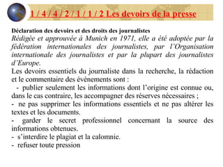 1 / 4 / 4 / 2 / 1 / 1 / 2 Les devoirs de la presse Déclaration des devoirs et des droits des journalistes Rédigée et approuvée à Munich en 1971, elle a été adoptée par la fédération internationales des journalistes, par l’Organisation internationale des journalistes et par la plupart des journalistes d’Europe. Les devoirs essentiels du journaliste dans la recherche, la rédaction et le commentaire des événements sont : -     publier seulement les informations dont l’origine est connue ou, dans le cas contraire, les accompagner des réserves nécessaires ; -     ne pas supprimer les informations essentiels et ne pas altérer les textes et les documents. -     garder le secret professionnel concernant la source des informations obtenues. -     s’interdire le plagiat et la calomnie. -     refuser toute pression 