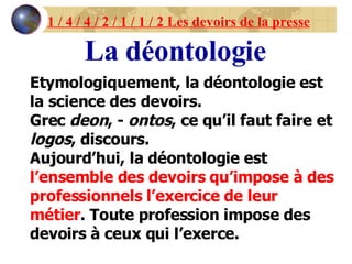 1 / 4 / 4 / 2 / 1 / 1 / 2 Les devoirs de la presse La déontologie Etymologiquement, la déontologie est la science des devoirs. Grec  deon , -  ontos , ce qu’il faut faire et  logos , discours. Aujourd’hui, la déontologie est  l’ensemble des devoirs qu’impose à des professionnels l’exercice de leur métier . Toute profession impose des devoirs à ceux qui l’exerce. 