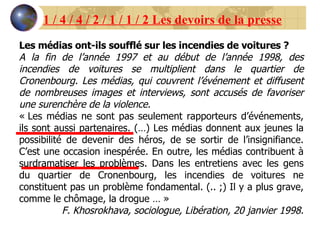 Les médias ont-ils soufflé sur les incendies de voitures ? A la fin de l’année 1997 et au début de l’année 1998, des incendies de voitures se multiplient dans le quartier de Cronenbourg. Les médias, qui couvrent l’événement et diffusent de nombreuses images et interviews, sont accusés de favoriser une surenchère de la violence. « Les médias ne sont pas seulement rapporteurs d’événements, ils sont aussi partenaires. (…) Les médias donnent aux jeunes la possibilité de devenir des héros, de se sortir de l’insignifiance. C’est une occasion inespérée. En outre, les médias contribuent à surdramatiser les problèmes. Dans les entretiens avec les gens du quartier de Cronenbourg, les incendies de voitures ne constituent pas un problème fondamental. (.. ;) Il y a plus grave, comme le chômage, la drogue … » F. Khosrokhava, sociologue, Libération, 20 janvier 1998. 1 / 4 / 4 / 2 / 1 / 1 / 2 Les devoirs de la presse 