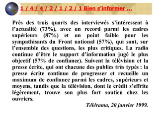 Près des trois quarts des interviewés s’intéressent à l’actualité (73%), avec un record parmi les cadres supérieurs (87%) et un point faible pour les sympathisants du Front national (57%), qui sont, sur l’ensemble des questions, les plus critiques. La radio continue d’être le support d’information jugé le plus objectif (57% de confiance). Suivent la télévision et la presse écrite, qui ont chacune des publics très typés : la presse écrite continue de progresser et recueille un maximum de confiance parmi les cadres, supérieurs et moyens, tandis que la télévision, dont le crédit s’effrite légèrement, trouve son plus fort soutien chez les ouvriers. Télérama, 20 janvier 1999. 1 / 4 / 4 / 2 / 1 / 2 / 1 Bien s’informer … 